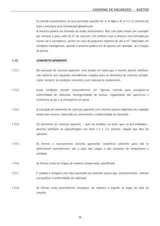 CADERNO DE ENCARGOS - AGETOP
92
O controle assistemático só será permitido quando fck ≤ 16 Mpa e ∂c ≥ 1,4. O concreto de
toda a estrutura será considerado globalmente.
A amostra poderá ser formada de modo assistemático. Mas com pelo menos um exemplar
por semana e para cada 30 m3
de concreto. Em nenhum caso a amostra será formada por
menos de 6 exemplares, exceto no caso de pequenos volumes de até 6 m3
, fabricados em
condições homogêneas, quando a amostra poderá ser de apenas um exemplar, de 2 corpos
de provas.
1.13 CONCRETO APARENTE
1.13.1 Na execução de concreto aparente, será levado em conta que o mesmo deverá satisfazer
não somente aos requisitos normalmente exigidos para os elementos de concreto armado,
como, também, às condições inerentes a um material de acabamento.
1.13.2 Essas condições tornam essencialmente em rigoroso controle para assegurar-se
uniformidade de coloração, homogeneidade de textura, regularidade das superfícies e
resistência ao pó e às intempéries em geral.
1.13.3 A execução de elementos de concreto aparente com cimento branco importará em cuidados
ainda mais severos, sobretudo as concernentes à uniformidade de coloração.
1.13.4 Os elementos de concreto aparente - quer os fundidos no local, quer os pré-moldados -
deverão satisfazer as especificações nos itens 1.3 e 1.4, anterior, naquilo que lhes for
aplicável.
1.13.5 As formas e escoramentos deverão apresentar resistência suficiente para não se
deformarem sensivelmente sob a ação das cargas e das variações de temperatura e
umidade.
1.13.6 As formas serão de chapas de madeira compensada, plastificada.
1.13.7 É vedado a untagem com óleo queimado ou materiais outros que, posteriormente, venham
a prejudicar a uniformidade de coloração.
1.13.8 As formas serão praticamente estanques, de maneira a impedir as fugas da nata de
cimento.
 