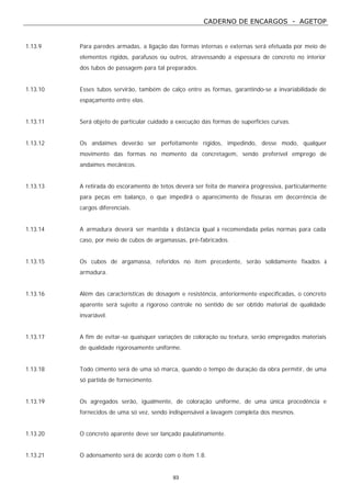 CADERNO DE ENCARGOS - AGETOP
93
1.13.9 Para paredes armadas, a ligação das formas internas e externas será efetuada por meio de
elementos rígidos, parafusos ou outros, atravessando a espessura de concreto no interior
dos tubos de passagem para tal preparados.
1.13.10 Esses tubos servirão, também de calço entre as formas, garantindo-se a invariabilidade de
espaçamento entre elas.
1.13.11 Será objeto de particular cuidado a execução das formas de superfícies curvas.
1.13.12 Os andaimes deverão ser perfeitamente rígidos, impedindo, desse modo, qualquer
movimento das formas no momento da concretagem, sendo preferível emprego de
andaimes mecânicos.
1.13.13 A retirada do escoramento de tetos deverá ser feita de maneira progressiva, particularmente
para peças em balanço, o que impedirá o aparecimento de fissuras em decorrência de
cargos diferenciais.
1.13.14 A armadura deverá ser mantida à distância igual à recomendada pelas normas para cada
caso, por meio de cubos de argamassas, pré-fabricados.
1.13.15 Os cubos de argamassa, referidos no item precedente, serão solidamente fixados à
armadura.
1.13.16 Além das características de dosagem e resistência, anteriormente especificadas, o concreto
aparente será sujeito a rigoroso controle no sentido de ser obtido material de qualidade
invariável.
1.13.17 A fim de evitar-se quaisquer variações de coloração ou textura, serão empregados materiais
de qualidade rigorosamente uniforme.
1.13.18 Todo cimento será de uma só marca, quando o tempo de duração da obra permitir, de uma
só partida de fornecimento.
1.13.19 Os agregados serão, igualmente, de coloração uniforme, de uma única procedência e
fornecidos de uma só vez, sendo indispensável a lavagem completa dos mesmos.
1.13.20 O concreto aparente deve ser lançado paulatinamente.
1.13.21 O adensamento será de acordo com o item 1.8.
 