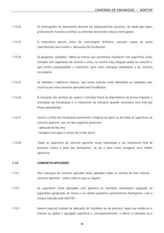 CADERNO DE ENCARGOS - AGETOP
94
1.13.22 As interrupções de lançamento deverão ser judiciosamente previstas, de modo que sejam
praticamente invisíveis as linhas ou emendas decorrentes dessas interrupções.
1.13.23 A empreiteira deverá, antes da concretagem definitiva, executar corpos de prova
experimentais para exame e aprovação da Fiscalização.
1.13.24 As pequenas cavidades, falhas ou trincas que porventura resultarem nas superfícies serão
tomadas com argamassa de cimento e areia, no mesmo traço daquela usada no concreto e
que confira estanqueidade e resistência, bem como coloração semelhante a do concreto
circundante.
1.13.25 As rebarbas e saliências maiores, que acaso ocorram serão eliminadas ou reduzidas com
cinzel ou por outro processo aprovado pela Fiscalização.
1.13.26 A execução dos serviços de reparo e correção ficará na dependência da prévia inspeção e
orientação da Fiscalização e o tratamento da estrutura quando necessária será feita por
firma especializada.
1.13.27 Ficará a critério da Fiscalização determinar a limpeza de parte ou de todas as superfícies de
concreto aparente, por um dos seguintes processos:
- aplicação de lixa fina.
- lavagem com água e escova de cerdas duras.
1.13.28 Todas as superfícies de concreto aparente serão submetidas a um tratamento final de
proteção contra a ação das intempéries, de pó e bem como assegurar uma melhor
aparência.
1.14 CONCRETO APICOADO
1.14.1 Para execução do concreto apicoado serão aplicadas todas as normas do item anterior -
concreto aparente - assim como as que se seguem.
1.14.2 As superfícies serão apicoadas com ponteira ou martelete pneumático equipado ou
bujardinha apropriada, de forma a ser obtido parâmetro perfeitamente homogêneo, com a
textura indicada pela AGETOP.
1.14.3 Haverá especial cuidado na aplicação do martelete ou da ponteira, dada sua tendência a
fraturar ou abalar o agregado superficial e, consequentemente, a alterar a coloração ou a
 
