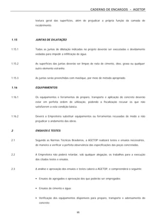 CADERNO DE ENCARGOS - AGETOP
95
textura geral das superfícies, além de prejudicar a própria função da camada de
recobrimento.
1.15 JUNTAS DE DILATAÇÃO
1.15.1 Todas as juntas de dilatação indicadas no projeto deverão ser executadas e devidamente
vedadas para impedir a infiltração de água.
1.15.2 As superfícies das juntas deverão ser limpas de nata de cimento, óleo, graxa ou qualquer
outro elemento estranho.
1.15.3 As juntas serão preenchidas com mastique, por meio de método apropriado.
1.16 EQUIPAMENTOS
1.16.1 Os equipamentos e ferramentas de preparo, transporte e aplicação do concreto deverão
estar em perfeita ordem de utilização, podendo a fiscalização recusar os que não
satisfizerem a esta condição básica.
1.16.2 Deverá a Empreiteira substituir equipamentos ou ferramentas recusadas de modo a não
prejudicar o andamento das obras.
2 ENSAIOS E TESTES
2.1 Segundo as Normas Técnicas Brasileiras, a AGETOP realizará testes e ensaios necessários,
de maneira a verificar a perfeita observância das especificações das peças concretadas.
2.2 A Empreiteira não poderá retardar, sob qualquer alegação, os trabalhos para a execução
dos citados testes e ensaios.
2.3 A análise e aprovação dos ensaios e testes caberá a AGETOP, e compreenderá o seguinte:
• Ensaios de agregados e aprovação dos que poderão ser empregados;
• Ensaios de cimento e água:
• Verificação dos equipamentos disponíveis para preparo, transporte e adensamento do
concreto;
 