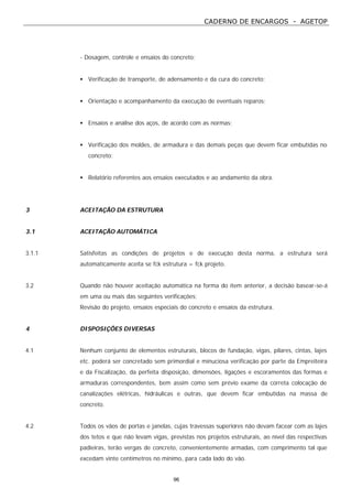 CADERNO DE ENCARGOS - AGETOP
96
- Dosagem, controle e ensaios do concreto;
• Verificação de transporte, de adensamento e da cura do concreto;
• Orientação e acompanhamento da execução de eventuais reparos;
• Ensaios e análise dos aços, de acordo com as normas;
• Verificação dos moldes, de armadura e das demais peças que devem ficar embutidas no
concreto;
• Relatório referentes aos ensaios executados e ao andamento da obra.
3 ACEITAÇÃO DA ESTRUTURA
3.1 ACEITAÇÃO AUTOMÁTICA
3.1.1 Satisfeitas as condições de projetos e de execução desta norma, a estrutura será
automaticamente aceita se fck estrutura = fck projeto.
3.2 Quando não houver aceitação automática na forma do item anterior, a decisão basear-se-á
em uma ou mais das seguintes verificações;
Revisão do projeto, ensaios especiais do concreto e ensaios da estrutura.
4 DISPOSIÇÕES DIVERSAS
4.1 Nenhum conjunto de elementos estruturais, blocos de fundação, vigas, pilares, cintas, lajes
etc. poderá ser concretado sem primordial e minuciosa verificação por parte da Empreiteira
e da Fiscalização, da perfeita disposição, dimensões, ligações e escoramentos das formas e
armaduras correspondentes, bem assim como sem prévio exame da correta colocação de
canalizações elétricas, hidráulicas e outras, que devem ficar embutidas na massa de
concreto.
4.2 Todos os vãos de portas e janelas, cujas travessas superiores não devam facear com as lajes
dos tetos e que não levam vigas, previstas nos projetos estruturais, ao nível das respectivas
padieiras, terão vergas de concreto, convenientemente armadas, com comprimento tal que
excedam vinte centímetros no mínimo, para cada lado do vão.
 