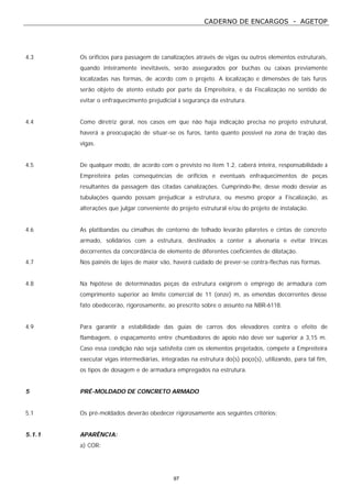 CADERNO DE ENCARGOS - AGETOP
97
4.3 Os orifícios para passagem de canalizações através de vigas ou outros elementos estruturais,
quando inteiramente inevitáveis, serão assegurados por buchas ou caixas previamente
localizadas nas formas, de acordo com o projeto. A localização e dimensões de tais furos
serão objeto de atento estudo por parte da Empreiteira, e da Fiscalização no sentido de
evitar o enfraquecimento prejudicial à segurança da estrutura.
4.4 Como diretriz geral, nos casos em que não haja indicação precisa no projeto estrutural,
haverá a preocupação de situar-se os furos, tanto quanto possível na zona de tração das
vigas.
4.5 De qualquer modo, de acordo com o previsto no item 1.2, caberá inteira, responsabilidade à
Empreiteira pelas consequências de orifícios e eventuais enfraquecimentos de peças
resultantes da passagem das citadas canalizações. Cumprindo-lhe, desse modo desviar as
tubulações quando possam prejudicar a estrutura, ou mesmo propor a Fiscalização, as
alterações que julgar conveniente do projeto estrutural e/ou do projeto de instalação.
4.6 As platibandas ou cimalhas de contorno de telhado levarão pilaretes e cintas de concreto
armado, solidários com a estrutura, destinados a conter a alvenaria e evitar trincas
decorrentes da concordância de elemento de diferentes coeficientes de dilatação.
4.7 Nos painéis de lajes de maior vão, haverá cuidado de prever-se contra-flechas nas formas.
4.8 Na hipótese de determinadas peças da estrutura exigirem o emprego de armadura com
comprimento superior ao limite comercial de 11 (onze) m, as emendas decorrentes desse
fato obedecerão, rigorosamente, ao prescrito sobre o assunto na NBR-6118.
4.9 Para garantir a estabilidade das guias de carros dos elevadores contra o efeito de
flambagem, o espaçamento entre chumbadores de apoio não deve ser superior a 3,15 m.
Caso essa condição não seja satisfeita com os elementos projetados, compete a Empreiteira
executar vigas intermediárias, integradas na estrutura do(s) poço(s), utilizando, para tal fim,
os tipos de dosagem e de armadura empregados na estrutura.
5 PRÉ-MOLDADO DE CONCRETO ARMADO
5.1 Os pré-moldados deverão obedecer rigorosamente aos seguintes critérios:
5.1.1 APARÊNCIA:
a) COR:
 