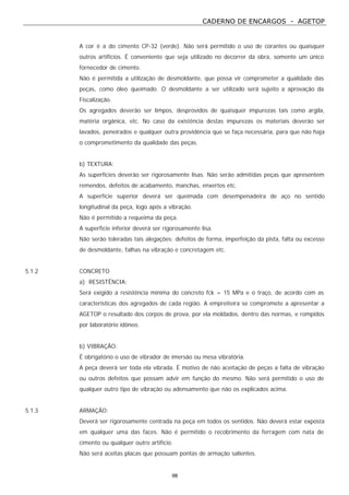CADERNO DE ENCARGOS - AGETOP
98
A cor é a do cimento CP-32 (verde). Não será permitido o uso de corantes ou quaisquer
outros artifícios. É conveniente que seja utilizado no decorrer da obra, somente um único
fornecedor de cimento.
Não é permitida a utilização de desmoldante, que possa vir comprometer a qualidade das
peças, como óleo queimado. O desmoldante a ser utilizado será sujeito a aprovação da
Fiscalização.
Os agregados deverão ser limpos, desprovidos de quaisquer impurezas tais como argila,
matéria orgânica, etc. No caso da existência destas impurezas os materiais deverão ser
lavados, peneirados e qualquer outra providência que se faça necessária, para que não haja
o comprometimento da qualidade das peças.
b) TEXTURA:
As superfícies deverão ser rigorosamente lisas. Não serão admitidas peças que apresentem
remendos, defeitos de acabamento, manchas, enxertos etc.
A superfície superior deverá ser queimada com desempenadeira de aço no sentido
longitudinal da peça, logo após a vibração.
Não é permitido a requeima da peça.
A superfície inferior deverá ser rigorosamente lisa.
Não serão toleradas tais alegações: defeitos de forma, imperfeição da pista, falta ou excesso
de desmoldante, falhas na vibração e concretagem etc.
5.1.2 CONCRETO
a) RESISTÊNCIA:
Será exigido a resistência mínima do concreto fck = 15 MPa e o traço, de acordo com as
características dos agregados de cada região. A empreiteira se compromete a apresentar a
AGETOP o resultado dos corpos de prova, por ela moldados, dentro das normas, e rompidos
por laboratório idôneo.
b) VIBRAÇÃO:
É obrigatório o uso de vibrador de imersão ou mesa vibratória.
A peça deverá ser toda ela vibrada. É motivo de não aceitação de peças a falta de vibração
ou outros defeitos que possam advir em função do mesmo. Não será permitido o uso de
qualquer outro tipo de vibração ou adensamento que não os explicados acima.
5.1.3 ARMAÇÃO:
Deverá ser rigorosamente centrada na peça em todos os sentidos. Não deverá estar exposta
em qualquer uma das faces. Não é permitido o recobrimento da ferragem com nata de
cimento ou qualquer outro artifício.
Não será aceitas placas que possuam pontas de armação salientes.
 