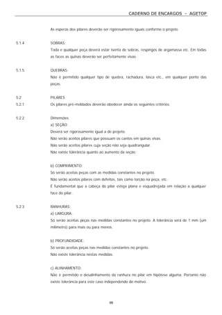 CADERNO DE ENCARGOS - AGETOP
99
As esperas dos pilares deverão ser rigorosamente iguais conforme o projeto
5.1.4 SOBRAS:
Toda e qualquer peça deverá estar isenta de sobras, respingos de argamassa etc. Em todas
as faces as quinas deverão ser perfeitamente vivas.
5.1.5 QUEBRAS:
Não é permitido qualquer tipo de quebra, rachadura, lasca etc., em qualquer ponto das
peças.
5.2 PILARES
5.2.1 Os pilares pré-moldados deverão obedecer ainda os seguintes critérios:
5.2.2 Dimensões
a) SEÇÃO:
Deverá ser rigorosamente igual a de projeto.
Não serão aceitos pilares que possuam os cantos em quinas vivas.
Não serão aceitos pilares cuja seção não seja quadrangular.
Não existe tolerância quanto ao aumento da seção.
b) COMPRIMENTO:
Só serão aceitas peças com as medidas constantes no projeto.
Não serão aceitos pilares com defeitos, tais como torção na peça, etc.
É fundamental que a cabeça do pilar esteja plana e esquadrejada em relação a qualquer
face do pilar.
5.2.3 RANHURAS:
a) LARGURA:
Só serão aceitas peças nas medidas constantes no projeto. A tolerância será de 1 mm (um
milímetro) para mais ou para menos.
b) PROFUNDIDADE:
Só serão aceitas peças nas medidas constantes no projeto.
Não existe tolerância nestas medidas.
c) ALINHAMENTO:
Não é permitido o desalinhamento da ranhura no pilar em hipótese alguma. Portanto não
existe tolerância para este caso independendo do motivo.
 