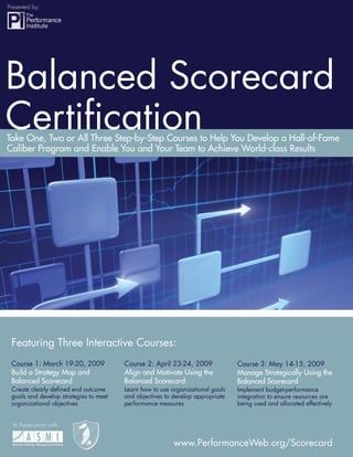Presented by:

                                        Balanced Scorecard Certiﬁcation




Balanced Scorecard
Certiﬁcation
Take One, Two or All Three Step-by-Step Courses to Help You Develop a Hall-of-Fame
Caliber Program and Enable You and Your Team to Achieve World-class Results




 Featuring Three Interactive Courses:
 Course 1: March 19-20, 2009               Course 2: April 23-24, 2009             Course 3: May 14-15, 2009
 Build a Strategy Map and                  Align and Motivate Using the            Manage Strategically Using the
 Balanced Scorecard                        Balanced Scorecard                      Balanced Scorecard
 Create clearly deﬁned end outcome         Learn how to use organizational goals   Implement budget-performance
 goals and develop strategies to meet      and objectives to develop appropriate   integration to ensure resources are
                                                                                   being used and allocated effectively
 organizational objectives                 performance measures


    In Association with:


                                                             www.PerformanceWeb.org/Scorecard                             1
                                                                              www.PerformanceWeb.org
1
 