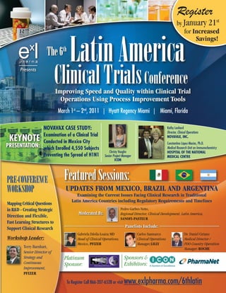 Register
                                                                                                                  by January 21st
                                                                                                                     for Increased



                                    Latin America
                                                                                                                                    Savings!

                        The 6th
       Presents

                              Clinical Trials Conference
                              Improving Speed and Quality within Clinical Trial
                                Operations Using Process Improvement Tools
                              March 1st – 2nd, 2011 | Hyatt Regency Miami | Miami, Florida

                     Novavax Case study:                                                                  Kathy Lenhard
                                                                                                          Director, Clinical Operations
              examination of a Clinical trial
 KeyNote      Conducted in Mexico City
                                                                                                          Novavax, iNC.
                                                                                                          Constantino López-Macías, Ph.D.
PreseNtatioN: which enrolled 4,550 subjects                                                               Medical Research Unit on Immunochemistry
                                                               Christy Vaughn                             HosPitaL oF tHe NatioNaL
              Preventing the spread of H1N1                Senior Project Manager                         MediCaL CeNtre
                                                                    iCoN




PRE-CONFERENCE                   Featured Sessions:
WORKSHOP                         UPDATES FROM MEXICO, BRAZIL AND ARGENTINA
                                        Examining the Current Issues Facing Clinical Research in Traditional
                                     Latin America Countries including Regulatory Requirements and Timelines
Mapping Critical Questions
in R&D - Creating Strategic                                             Pedro Garbes-Netto,
                                          Moderated By:                 Regional Director, Clinical Development, Latin America,
Direction and Flexible,                                                 SANOFI-PASTEUR
Fast Learning Structures to
Support Clinical Research                                                   Panelists Include:
                                         Gabriela Dávila-Loaiza MD                  Carlos Sanmarco                       Dr. Daniel Ciriano
Workshop Leader:                         Head of Clinical Operations,               Clinical Operations                   Medical Director /
                                         Mexico, PFIZER                             Manager,LILLY                         PDO Country Operation
         Terry Barnhart,                                                                                                  Manager, ROCHE
         Senior Director of
         Strategy and            Platinum                                  Sponsors &
         Continuous              Sponsor:                                  Exhibitors:
         Improvement,
         PFIZER

                                  To Register Call 866-207-6528 or visit   www.exlpharma.com/6thlatin
 