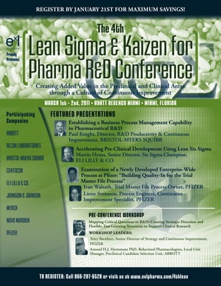RegisteR By JanuaRy 21st foR MaxiMuM savings!




                                       6σΣ
                                               The 4th
Proudly
Presents:


            [   Lean Sigma & Kaizen for
                Pharma R&D Conference    ]
                  Creating Added Value in the Preclinical and Clinical Areas
                       through a Culture of Continuous Improvement
                       MaRCh 1st – 2nd, 2011 • hYaTT REgENCY MiaMi • MiaMi, FloRida
Participating            FEaTuREd PRESENTaTioNS
Companies                        establishing a Business Process Management Capability
                                 in Pharmaceutical R&D
ABBOTT                           Paul Knight, Director, R&D Productivity & Continuous
                                 Improvement, BRISTOL-MYERS SQUIBB
ALCON LABORATORIES                   accelerating Pre-Clinical Development using Lean six sigma
                                     Martin Hynes, Senior Director, Six Sigma Champion,
BRISTOL-MYERS SQUIBB                 ELI LILLY & CO.
CENTOCOR                               examination of a newly Developed enterprise-Wide
                                       Process at Pfizer: “Building Quality-in for the trial
ELI LILLY & CO.                        Master file Process”
                                        Ivan Walrath, Trial Master File Process Owner, PFIZER
JOHNSON & JOHNSON                       Linne Svensson, Process Engineer, Continuous
                                        Improvement Specialist, PFIZER
MERCK
                                           PRE-CoNFERENCE WoRkShoP
NOVO NORDISK                               Mapping Critical Questions in R&D–Creating strategic Direction and
                                           flexible, fast Learning structures to support Clinical Research
PFIZER                                     WoRkshoP LeaDeRs:
                                           Terry Barnhart, Senior Director of Strategy and Continuous Improvement,
                                           PFIZER
                                           Arnoud H.J. Herremans PhD, Behavioral Pharmacologists, Local Unit
                                           Manager, Preclinical Candidate Selection Unit, ABBOTT




                   To REgiSTER: Call 866-207-6528 or visit us at www.exlpharma.com/4thlean
 