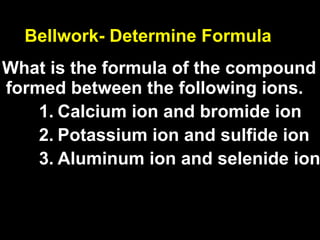 Bellwork- Determine Formula
What is the formula of the compound
formed between the following ions.
    1. Calcium ion and bromide ion
    2. Potassium ion and sulfide ion
    3. Aluminum ion and selenide ion
 