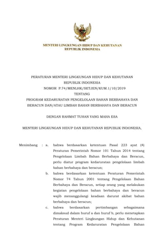 PERATURAN MENTERI LINGKUNGAN HIDUP DAN KEHUTANAN
REPUBLIK INDONESIA
NOMOR P.74/MENLHK/SETJEN/KUM.1/10/2019
TENTANG
PROGRAM KEDARURATAN PENGELOLAAN BAHAN BERBAHAYA DAN
BERACUN DAN/ATAU LIMBAH BAHAN BERBAHAYA DAN BERACUN
DENGAN RAHMAT TUHAN YANG MAHA ESA
MENTERI LINGKUNGAN HIDUP DAN KEHUTANAN REPUBLIK INDONESIA,
Menimbang : a. bahwa berdasarkan ketentuan Pasal 223 ayat (4)
Peraturan Pemerintah Nomor 101 Tahun 2014 tentang
Pengelolaan Limbah Bahan Berbahaya dan Beracun,
perlu diatur program kedaruratan pengelolaan limbah
bahan berbahaya dan beracun;
b. bahwa berdasarkan ketentuan Peraturan Pemerintah
Nomor 74 Tahun 2001 tentang Pengelolaan Bahan
Berbahaya dan Beracun, setiap orang yang melakukan
kegiatan pengelolaan bahan berbahaya dan beracun
wajib menanggulangi keadaan darurat akibat bahan
berbahaya dan beracun;
c. bahwa berdasarkan pertimbangan sebagaimana
dimaksud dalam huruf a dan huruf b, perlu menetapkan
Peraturan Menteri Lingkungan Hidup dan Kehutanan
tentang Program Kedaruratan Pengelolaan Bahan
 