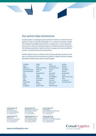 Your partner today and tomorrow
                          Consafe Logistics is a leading European provider of solutions to customers that use
                          logistics to create a competitive advantage. for our customers we design, develop
                          and implement knowledge based solutions in supply chain. To continuously add
                          more customer value, we constantly innovate our portfolio of products and services.
                          The offerings we provide are: System solutions in supply chain, Business Mobility
                          solutions, Consulting and process improvements.

                          Consafe Logistics Group is a member of the JCE Group. We help customers in more
                          than 20 countries all over the world from our offices in Sweden, Denmark, Norway,
                          Netherlands, Poland, Russia and the United Kingdom.


                            Carlsberg                 Hitachi               Volvo                     Unilever
                            Canon                     COOP                  Norway Post               Michelin
                            REMA 1000                 Hepworth Heating      Glud & Marstrand          Heineken
                            DSG International         Alfa Laval            ferring                   AJ Products
                            Dahl International        Hydro                 SCA                       Zbyszko
                            ICA                       Dagab/Axfood          Akzo Nobel                Nestle Waters
                            JYSK                      Group                 Electrolux                Polska
                            Nestlé                    ANWB                  Asda-WalMart              Makro Cash & Carry
                            SKf                       Lövenskiold           Supergros                 Valeo
                            ADPO                      Arla foods            Securitas                 Dr Irena Eris
                            Valora Trade              Netto                 Bacho Group               Olesiejuk Poland
                            Ahlsell                   Onninen               Euro Park
                            El-Giganten               Harper Collins        Elektroskandia




Consafe Logistics AB          Consafe Logistics AS              Consafe Logistics B.V
Porfyrvägen 14                Jogstadveien 11, P.O. Box 24      Industrieweg 17
224 78 Lund, Sweden           2011 Strømmen, Norway             4731 SB Oudenbosch, Netherlands
Phone: +46 46 280 04 00       Phone: +47 02143                  Phone: +31 165 31 97 97
Fax: +46 46 15 10 74          Fax: +47 64 00 68 01              Fax: +31 165 31 97 01

Consafe Logistics A/S         Consafe Logistics Sp. z o.o.      Consafe Logistics Ltd.
Meterbuen 33                  ul.Warszawska 100/102             Hortonwood 37, Telford
2740 Skovlunde, Denmark       05-092 Łomianki, Poland           Shropshire, TF1 7XT, United Kingdom
Phone: +45 44 50 29 00        Phone: +48 22 76 87 000           Phone: +44 1952 676 501
Fax: +45 44 50 29 01          Fax: +48 22 76 87 099             Fax: +44 1952 670 454
                                                                                                                           2008/02, Version 1




www.consafelogistics.com
 