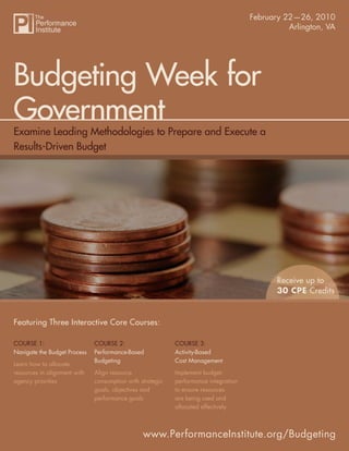 Budgeting Week for Government
                                                                              February 22—26, 2010
                                                                                                       Arlington, VA




Budgeting Week for
Government
Examine Leading Methodologies to Prepare and Execute a
Results-Driven Budget




                                                                                                  Receive up to
                                                                                                  30 CPE Credits


Featuring Three Interactive Core Courses:

COURSE 1:                     COURSE 2:                    COURSE 3:
Navigate the Budget Process   Performance-Based            Activity-Based
                              Budgeting                    Cost Management
Learn how to allocate
resources in alignment with   Align resource               Implement budget-
agency priorities             consumption with strategic   performance integration
                              goals, objectives and        to ensure resources
                              performance goals            are being used and
                                                           allocated effectively



                                                www.PerformanceInstitute.org/Budgeting
                                                                                     www.PerformanceInstitute.org/Budgeting
 