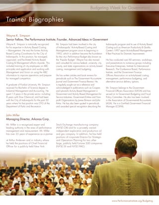 Budgeting Week for Government


Trainer Biographies

Wayne K. Simpson
Senior Fellow, The Performance Institute; Founder, Advanced Ideas in Government
Wayne K. Simpson is nationally recognized         Mr. Simpson had been involved in the city              Indianapolis program and its use of Activity Based
for his expertise in Activity Based Costing       of Indianapolis’ Activity-Based Costing and            Costing such as American Productivity & Quality
– Management. He was the former Activity          Management program since its beginning in              Center’s 1997 report Activity-Based Management
Based Costing Coordinator for the City of         1992, which in addition became the foundation          II Best Practices for Dramatic Improvement.
Indianapolis. In this position, he managed,       for the city’s Performance Budget also known as
organized, and facilitated Activity Based         the ‘Popular Budget.’ Wayne has also trained           He has conducted over 60 seminars, workshops,
Costing & Management efforts citywide. This       and consulted for various federal, university, city,   and presentations to numerous groups including
included training of city employees on ABC        county, and state organizations on activity based      Executive Enterprises, Institute for International
principles and application and working with       costing, management and budgeting.                     Research, The Conference Board, Performance
Management and Union on using the ABC                                                                    Institute, and the Government Finance
information to improve operations and prepare     He has written articles and book reviews for           Ofﬁcers Association on activity-based costing,
for managed competition.                          periodicals such as The Government Accountants         management, performance budgeting, and
                                                  Journal and Government Finance Review. He              alternative service delivery options.
A graduate of Purdue University, Mr. Simpson      is regularly sought out as a reference and
received his Bachelor of Science degree in        acknowledged in publications such as Coopers           Mr. Simpson belongs to the Government
Industrial Management and Accounting. He          and Lybrand’s Activity Based Management in             Financial Ofﬁcers Association (GFOA) and has
spent 13 years in the private sector, including   Government and Activity Based Management for           served on its Government Budgeting and Fiscal
8 years with Dow Chemical, and had been           Service Industries, Government Entities and Non-       Policy Committee. He also has been involved
with the City of Indianapolis for the past 20     proﬁt Organizations by James Brimson and John          in the Association of Governmental Accountants
years where his last position was CFO of the      Antos. He has also been quoted in periodicals          (AGA). He is a Certiﬁed Government Financial
Department of Parks and Recreation.               and awarded special recognition describing the         Manager (CGFM).


John Miller
Managing Director, Arkonas Corp.
Mr. Miller is a recognized expert and             Stock Exchange manufacturing company
leading authority in the area of performance      (NYSE:CIX) and for a privately owned
management and measurement. Mr. Miller            independent exploration and production oil
has over 35 years of experience as a partner      and gas company. In addition, he has held
                                                  positions of corporate Director for Strategic
at Arthur Andersen and in industry where          and Operations Planning for two other
he held the positions of Chief Financial          large, publicly held Fortune 500 companies
Officer for a publicly held New York              (NYSE:SII and NYSE:FMC).




                                                                                                               www.PerformanceInstitute.org/Budgeting
 