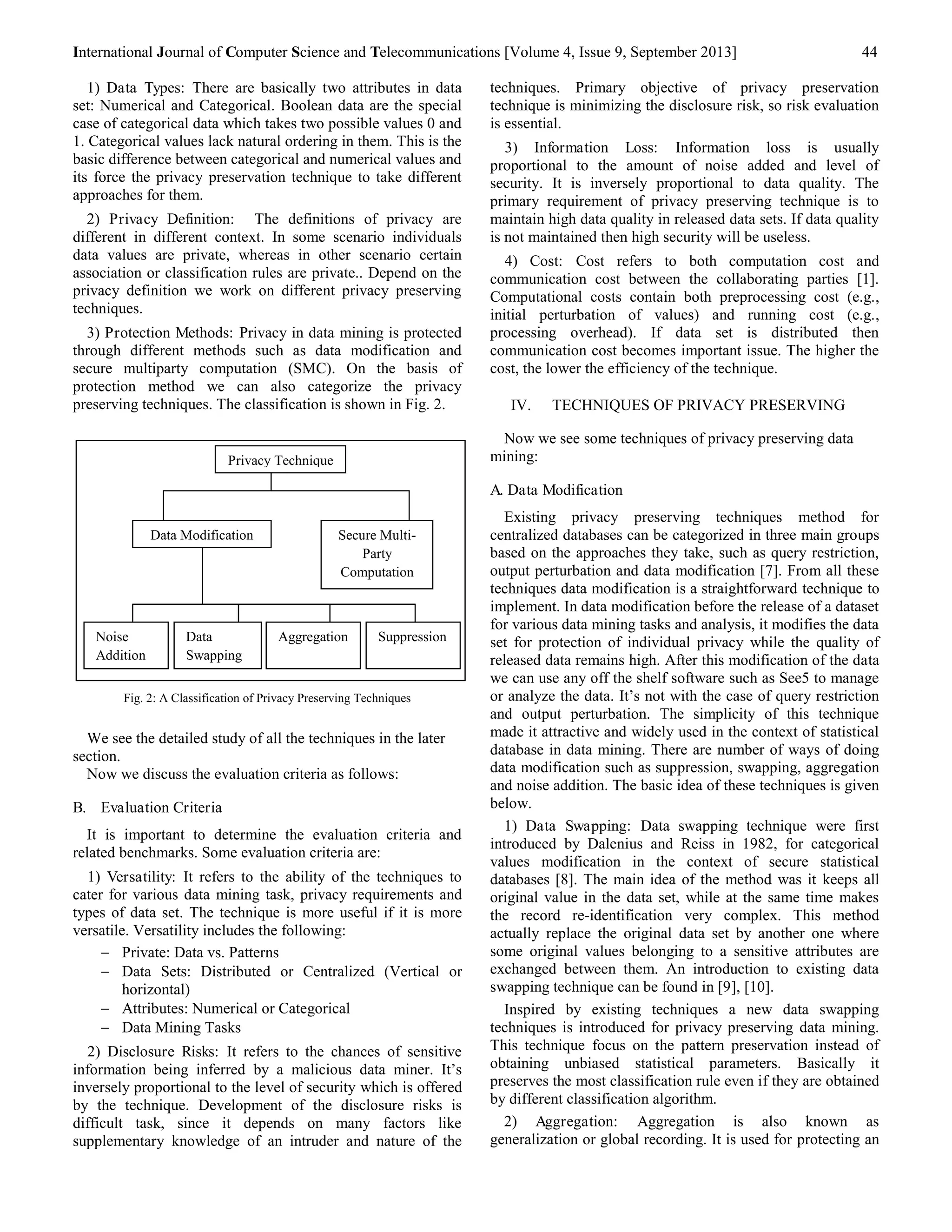 International Journal of Computer Science and Telecommunications [Volume 4, Issue 9, September 2013] 44 
1) Data Types: There are basically two attributes in data 
set: Numerical and Categorical. Boolean data are the special 
case of categorical data which takes two possible values 0 and 
1. Categorical values lack natural ordering in them. This is the 
basic difference between categorical and numerical values and 
its force the privacy preservation technique to take different 
approaches for them. 
2) Privacy Definition: The definitions of privacy are 
different in different context. In some scenario individuals 
data values are private, whereas in other scenario certain 
association or classification rules are private.. Depend on the 
privacy definition we work on different privacy preserving 
techniques. 
3) Protection Methods: Privacy in data mining is protected 
through different methods such as data modification and 
secure multiparty computation (SMC). On the basis of 
protection method we can also categorize the privacy 
preserving techniques. The classification is shown in Fig. 2. 
Fig. 2: A Classification of Privacy Preserving Techniques 
We see the detailed study of all the techniques in the later 
section. 
Now we discuss the evaluation criteria as follows: 
B. Evaluation Criteria 
It is important to determine the evaluation criteria and 
related benchmarks. Some evaluation criteria are: 
1) Versatility: It refers to the ability of the techniques to 
cater for various data mining task, privacy requirements and 
types of data set. The technique is more useful if it is more 
versatile. Versatility includes the following: 
 Private: Data vs. Patterns 
 Data Sets: Distributed or Centralized (Vertical or 
horizontal) 
 Attributes: Numerical or Categorical 
 Data Mining Tasks 
2) Disclosure Risks: It refers to the chances of sensitive 
information being inferred by a malicious data miner. It’s 
inversely proportional to the level of security which is offered 
by the technique. Development of the disclosure risks is 
difficult task, since it depends on many factors like 
supplementary knowledge of an intruder and nature of the 
techniques. Primary objective of privacy preservation 
technique is minimizing the disclosure risk, so risk evaluation 
is essential. 
3) Information Loss: Information loss is usually 
proportional to the amount of noise added and level of 
security. It is inversely proportional to data quality. The 
primary requirement of privacy preserving technique is to 
maintain high data quality in released data sets. If data quality 
is not maintained then high security will be useless. 
4) Cost: Cost refers to both computation cost and 
communication cost between the collaborating parties [1]. 
Computational costs contain both preprocessing cost (e.g., 
initial perturbation of values) and running cost (e.g., 
processing overhead). If data set is distributed then 
communication cost becomes important issue. The higher the 
cost, the lower the efficiency of the technique. 
IV. TECHNIQUES OF PRIVACY PRESERVING 
Now we see some techniques of privacy preserving data 
mining: 
A. Data Modification 
Existing privacy preserving techniques method for 
centralized databases can be categorized in three main groups 
based on the approaches they take, such as query restriction, 
output perturbation and data modification [7]. From all these 
techniques data modification is a straightforward technique to 
implement. In data modification before the release of a dataset 
for various data mining tasks and analysis, it modifies the data 
set for protection of individual privacy while the quality of 
released data remains high. After this modification of the data 
we can use any off the shelf software such as See5 to manage 
or analyze the data. It’s not with the case of query restriction 
and output perturbation. The simplicity of this technique 
made it attractive and widely used in the context of statistical 
database in data mining. There are number of ways of doing 
data modification such as suppression, swapping, aggregation 
and noise addition. The basic idea of these techniques is given 
below. 
1) Data Swapping: Data swapping technique were first 
introduced by Dalenius and Reiss in 1982, for categorical 
values modification in the context of secure statistical 
databases [8]. The main idea of the method was it keeps all 
original value in the data set, while at the same time makes 
the record re-identification very complex. This method 
actually replace the original data set by another one where 
some original values belonging to a sensitive attributes are 
exchanged between them. An introduction to existing data 
swapping technique can be found in [9], [10]. 
Inspired by existing techniques a new data swapping 
techniques is introduced for privacy preserving data mining. 
This technique focus on the pattern preservation instead of 
obtaining unbiased statistical parameters. Basically it 
preserves the most classification rule even if they are obtained 
by different classification algorithm. 
2) Aggregation: Aggregation is also known as 
generalization or global recording. It is used for protecting an 
Privacy Technique 
Data Modification Secure Multi- 
Party 
Computation 
Noise 
Addition 
Data 
Swapping 
Aggregation Suppression 
 