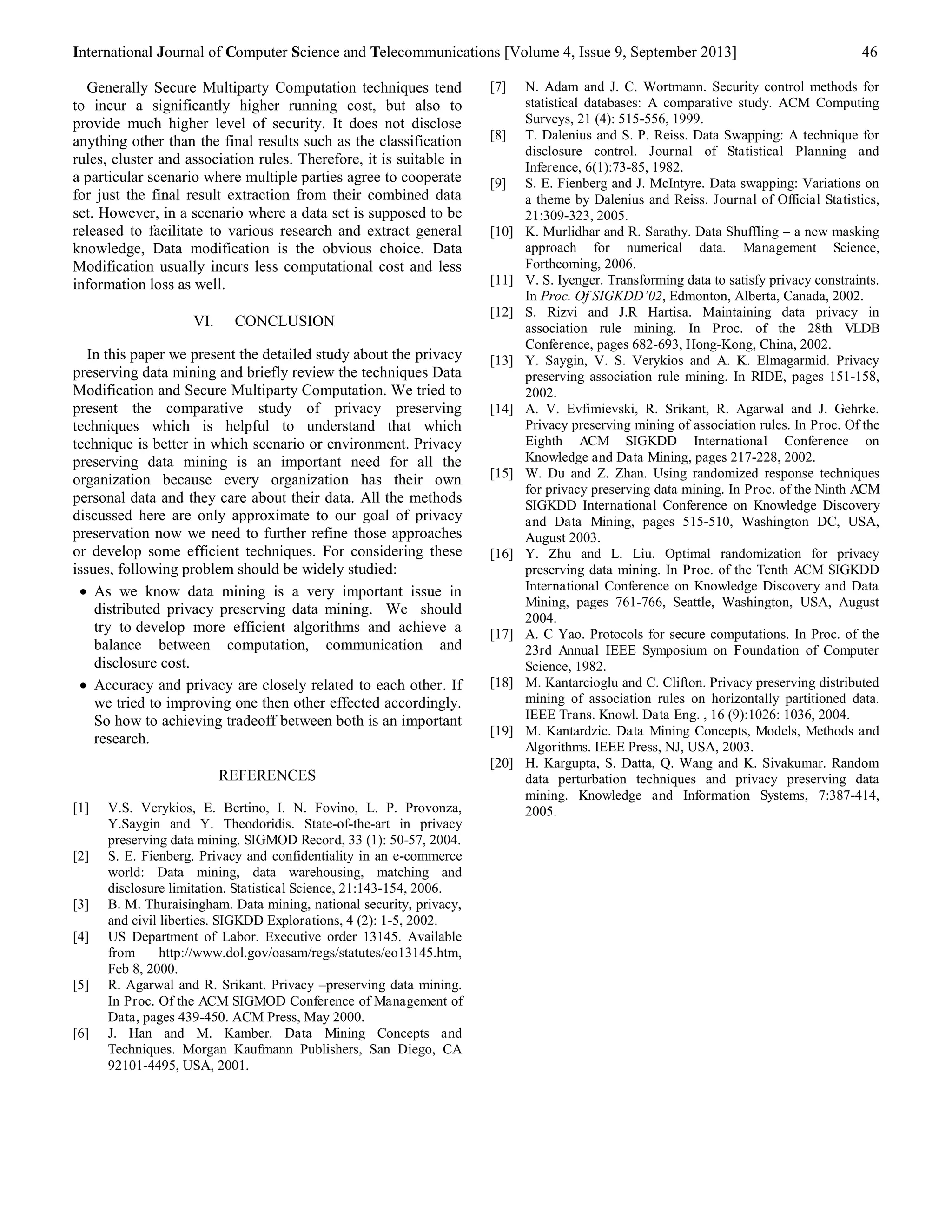 International Journal of Computer Science and Telecommunications [Volume 4, Issue 9, September 2013] 46 
Generally Secure Multiparty Computation techniques tend 
to incur a significantly higher running cost, but also to 
provide much higher level of security. It does not disclose 
anything other than the final results such as the classification 
rules, cluster and association rules. Therefore, it is suitable in 
a particular scenario where multiple parties agree to cooperate 
for just the final result extraction from their combined data 
set. However, in a scenario where a data set is supposed to be 
released to facilitate to various research and extract general 
knowledge, Data modification is the obvious choice. Data 
Modification usually incurs less computational cost and less 
information loss as well. 
VI. CONCLUSION 
In this paper we present the detailed study about the privacy 
preserving data mining and briefly review the techniques Data 
Modification and Secure Multiparty Computation. We tried to 
present the comparative study of privacy preserving 
techniques which is helpful to understand that which 
technique is better in which scenario or environment. Privacy 
preserving data mining is an important need for all the 
organization because every organization has their own 
personal data and they care about their data. All the methods 
discussed here are only approximate to our goal of privacy 
preservation now we need to further refine those approaches 
or develop some efficient techniques. For considering these 
issues, following problem should be widely studied: 
 As we know data mining is a very important issue in 
distributed privacy preserving data mining. We should 
try to develop more efficient algorithms and achieve a 
balance between computation, communication and 
disclosure cost. 
 Accuracy and privacy are closely related to each other. If 
we tried to improving one then other effected accordingly. 
So how to achieving tradeoff between both is an important 
research. 
REFERENCES 
[1] V.S. Verykios, E. Bertino, I. N. Fovino, L. P. Provonza, 
Y.Saygin and Y. Theodoridis. State-of-the-art in privacy 
preserving data mining. SIGMOD Record, 33 (1): 50-57, 2004. 
[2] S. E. Fienberg. Privacy and confidentiality in an e-commerce 
world: Data mining, data warehousing, matching and 
disclosure limitation. Statistical Science, 21:143-154, 2006. 
[3] B. M. Thuraisingham. Data mining, national security, privacy, 
and civil liberties. SIGKDD Explorations, 4 (2): 1-5, 2002. 
[4] US Department of Labor. Executive order 13145. Available 
from http://www.dol.gov/oasam/regs/statutes/eo13145.htm, 
Feb 8, 2000. 
[5] R. Agarwal and R. Srikant. Privacy –preserving data mining. 
In Proc. Of the ACM SIGMOD Conference of Management of 
Data, pages 439-450. ACM Press, May 2000. 
[6] J. Han and M. Kamber. Data Mining Concepts and 
Techniques. Morgan Kaufmann Publishers, San Diego, CA 
92101-4495, USA, 2001. 
[7] N. Adam and J. C. Wortmann. Security control methods for 
statistical databases: A comparative study. ACM Computing 
Surveys, 21 (4): 515-556, 1999. 
[8] T. Dalenius and S. P. Reiss. Data Swapping: A technique for 
disclosure control. Journal of Statistical Planning and 
Inference, 6(1):73-85, 1982. 
[9] S. E. Fienberg and J. McIntyre. Data swapping: Variations on 
a theme by Dalenius and Reiss. Journal of Official Statistics, 
21:309-323, 2005. 
[10] K. Murlidhar and R. Sarathy. Data Shuffling – a new masking 
approach for numerical data. Management Science, 
Forthcoming, 2006. 
[11] V. S. Iyenger. Transforming data to satisfy privacy constraints. 
In Proc. Of SIGKDD’02, Edmonton, Alberta, Canada, 2002. 
[12] S. Rizvi and J.R Hartisa. Maintaining data privacy in 
association rule mining. In Proc. of the 28th VLDB 
Conference, pages 682-693, Hong-Kong, China, 2002. 
[13] Y. Saygin, V. S. Verykios and A. K. Elmagarmid. Privacy 
preserving association rule mining. In RIDE, pages 151-158, 
2002. 
[14] A. V. Evfimievski, R. Srikant, R. Agarwal and J. Gehrke. 
Privacy preserving mining of association rules. In Proc. Of the 
Eighth ACM SIGKDD International Conference on 
Knowledge and Data Mining, pages 217-228, 2002. 
[15] W. Du and Z. Zhan. Using randomized response techniques 
for privacy preserving data mining. In Proc. of the Ninth ACM 
SIGKDD International Conference on Knowledge Discovery 
and Data Mining, pages 515-510, Washington DC, USA, 
August 2003. 
[16] Y. Zhu and L. Liu. Optimal randomization for privacy 
preserving data mining. In Proc. of the Tenth ACM SIGKDD 
International Conference on Knowledge Discovery and Data 
Mining, pages 761-766, Seattle, Washington, USA, August 
2004. 
[17] A. C Yao. Protocols for secure computations. In Proc. of the 
23rd Annual IEEE Symposium on Foundation of Computer 
Science, 1982. 
[18] M. Kantarcioglu and C. Clifton. Privacy preserving distributed 
mining of association rules on horizontally partitioned data. 
IEEE Trans. Knowl. Data Eng. , 16 (9):1026: 1036, 2004. 
[19] M. Kantardzic. Data Mining Concepts, Models, Methods and 
Algorithms. IEEE Press, NJ, USA, 2003. 
[20] H. Kargupta, S. Datta, Q. Wang and K. Sivakumar. Random 
data perturbation techniques and privacy preserving data 
mining. Knowledge and Information Systems, 7:387-414, 
2005. 
