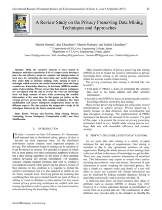 International Journal of Computer Science and Telecommunications [Volume 4, Issue 9, September 2013] 42 
Manish Sharma1, Atul Chaudhary2, Manish Mathuria3 and Shalini Chaudhary4 
Journal Homepage: www.ijcst.org 
1,3,4Department of CSE, Govt. Engineering College, Ajmer 
2Department of I.T, Govt. Engineering College, Ajmer 
1manu13raj@gmail.com, 2atul.chaudhary83@gmail.com, 3manish.4589@gmail.com, 4cshalini14@yahoo.in 
Abstract– With the extensive amount of data stored in 
databases and other repositories it is very important to develop a 
powerful and effective mean for analysis and interpretation of 
such data for extracting the interesting and useful knowledge 
that could help in decision making. Data mining is such a 
technique which extracts the useful information from the large 
repositories. Knowledge discovery in database (KDD) is another 
name of data mining. Privacy preserving data mining techniques 
are introduced with the aim of extract the relevant knowledge 
from the large amount of data while protecting the sensible 
information at the same time. In this paper we review on the 
various privacy preserving data mining techniques like data 
modification and secure multiparty computation based on the 
different aspects. We also analyze the comparative study of all 
techniques followed by the future research work. 
Index Terms– Privacy and Security, Data Mining, Privacy 
Preserving, Secure Multiparty Computation (SMC) and Data 
Modification 
I. INTRODUCTION 
N today’s scenario we have E-Commerce, E- Governance 
and personal data is distributed online, privacy of data is 
become the most important issue. All the distributed 
information system contains most important property as 
privacy. The information found in mining can be sensitive or 
it can be misuse by anyone. We consider a scenario in which 
two or more parties own their confidential databases wishes to 
run a data mining algorithm on the union of their database 
without revealing any private information. For example, 
consider separate medical institutes that wish to conduct a 
join medical research while preserving the privacy records of 
their patients. In this condition it is required to protect the 
sensitive information, but it is also required to enable its use 
for future research work. Involving parties are realizing that 
combining their data gives mutual benefit but none of them is 
willing to reveal its database to other parties. For this reason 
various privacy preserving techniques are applied with data 
mining algorithm in order to protect the extraction of sensitive 
information during the knowledge finding. 
Main research objective of privacy preserving data mining 
(PPDM) is how to protect the sensitive information or private 
knowledge from leaking in the mining process, meanwhile 
obtain the accurate results of data mining. 
The privacy preserving data mining is divided into two 
levels [1]: 
 First level of PPDM is focus on protecting the sensitive 
data such as id, name, address and other sensitive 
information. 
 Second level of PPDM is focus on protecting the sensitive 
knowledge which is showed by data mining. 
Many privacy preserving techniques are using some form of 
transformation to achieve privacy. Privacy preserving is 
mainly focused on data distortion, data reconstruction and 
data encryption technology. The implementation of PPDM 
techniques has become the demand of the moment. The goal 
of this paper is to present the review on privacy preserving 
techniques which is very helpful while mining process over 
large data sets with reasonable efficiency and preserve 
security. 
II. PRIVACY ISSUES RELATED TO DATA MINING 
As we know that data mining is a widely accepted 
technique for vast range of organizations. Data mining is 
included in day to day operational activities of every 
organization. During the whole process of data mining (from 
collection of data to discovery of knowledge) we get the data. 
These data may contain sensitive information of individual 
one. This information may expose to several other entities 
including data collector, users and miners. Disclosure of such 
information is results breaking the individual privacy. We 
take a simple ex: exposed credit card details of a user will 
affect its social and economic life. Private information can 
also be disclosed by linking multiple databases belong to 
giant data warehouse [2] and accessing web data [3]. 
A malicious data miner can learn sensitive data values or 
attributes such as income ($8500) or disease type (HIV 
Positive) of a certain individual through re-identification of 
record from an exposed data set. The combination of other 
attributes also provides help to the intruders to identify the 
I 
A Review Study on the Privacy Preserving Data Mining 
Techniques and Approaches 
ISSN 2047-3338 
 