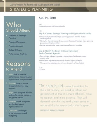 Government Performance Management Week

        STRATEGIC PLANNING

                                       April 19, 2010


   Who                                 8:30
                                       Conference Registration and Continental Breakfast


   Should Attend                       9:00

                                       Step 1: Connect Strategic Planning and Organizational Results
   • Directors of Strategic
                                       • Discover why traditional strategic planning processes often fall short of
     Planning                            delivering results
                                       • Identify the characteristics and requirements of successful strategic plans, planning
   • Program Managers                    processes and implementation
                                       • Receive updates on the latest government performance mandates
   • Program Analysts

   • Budget Officers                   Step 2: Identify the Seven Strategic Elements of
   • Performance Analysts              Results-Oriented Agencies
                                       • Establish clear linkages to provide a visible chain of evidence to current
                                         agency value
                                       • Measure the importance and relative impact of agency strategies


   Reasons                             • Clearly communicate agency priorities and goals to all stakeholders


                                       12:00
   to Attend                           Lunch Break


   1. Learn how to use the
      performance measures your
      organization has generated

   2. Discover how to ensure
      strategic initiatives stay       “ To help build a new foundation for
      on track
                                          the 21st century, we need to reform our
   3. Align your program mission
      and performance measures
                                          government so that it is more efficient, more
      for greater results                 transparent and more creative. That will
   4. Examine which programs              demand new thinking and a new sense of
                                          responsibility for every dollar that is spent. ”
      are the best use of
      agency resources

   5. Overcome challenges                 PRESIDENT BARACK OBAMA
      in performance-based
      budgeting


www.PerformanceInstitute.org/GPMweek
 