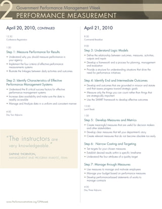 Government Performance Management Week

           PERFORMANCE MEASUREMENT
April 20, 2010,               CONTINUED                           April 21, 2010
12:30                                                             8:30
Conference Registration                                           Continental Breakfast


                                                                  9:00
1:00
                                                                  Step 3: Understand Logic Models
Step 1: Measure Performance for Results
                                                                  • Deﬁne the relationship between outcomes, measures, activities,
• Understand why you should measure performance in
                                                                    outputs and inputs
  your agency
                                                                  • Develop a framework and a process for planning, management
• Implement the four criteria of effective performance
                                                                    and evaluation
  measurements systems
                                                                  • Provide a structure for understanding situations that drive the
• Illustrate the linkages between daily activities and outcomes
                                                                    need for performance initiatives


Step 2: Identify Characteristics of Effective                     Step 4: Identify End and Intermediate Outcomes
Performance Management Systems                                    • Develop end outcomes that are grounded in mission and statute
• Understand the 8 critical success factors for effective           and that assess progress toward strategic goals
  performance management systems                                  • Measure only the things you can count rather than things that
• Increase data availability and make sure the data is              are strategically important
  readily accessible                                              • Use the SMART framework to develop effective outcomes
• Manage and Analyze data in a uniform and consistent manner
                                                                  12:00
                                                                  Lunch Break
4:00
Day Two Adjourns                                                  1:00

                                                                  Step 5: Develop Measures and Metrics
                                                                  • Create meaningful measures that are useful for decision makers
                                                                    and other stakeholders
                                                                  • Develop clear measures that tell your department’s story
                                                                  • Create relevant measures that do not become obsolete too early
“ The instructors are
  very knowledgeable. ”
                                                                  Step 6: Narrow Casting and Targeting
                                                                  • Set targets for your chosen measures
                                                                  • Establish desired results within a speciﬁc timeframe
  DAPHNE THORNTON,
  MANAGEMENT AND PROGRAM ANALYST, FEMA                            • Understand the four attributes of a quality target


                                                                  Step 7: Manage through Measures
                                                                  • Use measures to manage and motivate employees
                                                                  • Manage your budget based on performance measures
                                                                  • Develop performance-based statements of works to
                                                                    manage contracts

                                                                  4:00
                                                                  Day Three Adjourns




www.PerformanceInstitute.org/GPMweek
 