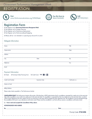 Government Performance Management Week
REGISTRATION
              Visit                                                                                 Fax this form to                                     Call
              www.PerformanceInstitute.org/GPMWeek                                                  866-234-0680                                         877-992-9521



Registration Form
  Yes! Register me for Government Performance Management Week
  Yes! Register me for Strategic Planning
  Yes! Register me for Performance Measurement
  Yes! Register me for Performance-Based Budgeting

  Please call me. I am interested in a special group discount for my team



Delegate Information

Name                                                                                                                                  Title


Organization                                                                                                                          Dept.


Address


City                                                               State                                                              Zip


Telephone                                                                                                                             Fax


Email



Payment Information
  Check           Purchase Order/Training Form            Credit Card



Credit Card Number                                                 Expiration Date                                                     Veriﬁcation no.


Name on Card


Billing Address

Please make checks payable to: The Performance Institute


CANCELLATION POLICY: The Performance Institute will provide a full refund less a $399 administration fee for cancellations requested four weeks prior to the event start
date unless cancellation occurs within two weeks prior to the event start date. If a cancellation is requested less than two weeks prior to the event start date, no refund
will be issued. Registrants who fail to attend and do not cancel prior to the event will be charged the entire registration fee. All cancellations must be requested through
the cancellation link found in your attendance conﬁrmation email. Please note that cancellation is not ﬁnal until you receive a cancellation conﬁrmation email.

       I have read and accepted the Cancellation Policy above.

ACKNOWLEDGED AND AGREED

By: ______________________________________________________________________________________________ Date: ________________________________________


                                                                                                                                       Priority Code: P750-WEB
 