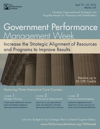 Government Performance Management Week 2010
                                                                   April 19 – 23,
                                                                                             Atlanta, GA

                                                     Translate Organizational Strategies into
                                             Tangible Results for Taxpayers and Stakeholders




Government Performance
Management Week
Increase the Strategic Alignment of Resources
and Programs to Improve Results




                                                                                  Receive up to
                                                                                 30 CPE Credits

Featuring Three Interactive Core Courses:

COURSE    1:                         COURSE   2:                        COURSE     3
Strategic Planning                   Performance Measurement            Performance-Based Budgeting
Create clearly defined end outcome   Learn how to use organizational    Implement budget-performance
goals and develop strategies to      goals and objectives to develop    integration to ensure resources are
meet organizational objectives       appropriate performance measures   being used and allocated effectively




                      Link Your Budget to Your Strategic Plan to Stretch Program Dollars
                                          www.PerformanceInstitute.org/GPMweek
                                                              www.PerformanceInstitute.org/GPMweek
 