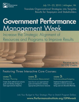 Government Performance Management Week
                                                          July 19—23, 2010 | Arlington, VA
                                Translate Organizational Strategies into Tangible
                                          Results for Taxpayers and Stakeholders



Government Performance
Management Week



                                                                                     Receive up to
                                                                                    30 CPE Credits

Featuring Three Interactive Core Courses:
COURSE   1:                          COURSE   2:                        COURSE    3:
Strategic Planning                   Performance Measurement            Performance-Based Budgeting
Create clearly deﬁned end outcome    Learn how to use organizational    Implement budget-performance
goals and develop strategies to      goals and objectives to develop    integration to ensure resources are
meet organizational objectives       appropriate performance measures   being used and allocated effectively




                     Link Your Budget to Your Strategic Plan to Stretch Program Dollars
                                    www.PerformanceInstitute.org/GPMweek
                                                          www.PerformanceInstitute.org/GPMweek
 