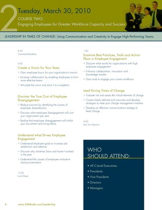 Tuesday, March 30, 2010
        COURSE TWO:
        Engaging Employees for Greater Workforce Capacity and Success


LEADERSHIP IN TIMES OF CHANGE: Using Communication and Creativity to Engage High-Performing Teams



        8:30                                                     1:00
        Continental Breakfast
                                                                 Examine Best Practices, Tools and Action
                                                                 Plans in Employee Engagement
        9:00                                                     • Discover what works for organizations with high
                                                                   employee engagement
        Create a Vision for Your Team
        • Gain employee buy-in for your organization’s mission   • Enhance collaboration, innovation and
                                                                   knowledge transfer
        • Increase collaboration by enabling employees to form
          more effective teams                                   • Gain tools to engage your current workforce

        • Articulate the vision and drive it to completion

                                                                 Lead During Times of Change
                                                                 • Evaluate risk and assess the critical elements of change
        Discover the True Cost of Employee
        Disengagement                                            • Create clearly deﬁned end outcomes and develop
                                                                   strategies to meet your change management initiative
        • Reduce turnover by identifying the causes of
          employee dissatisfaction                               • Develop an effective communications strategy to
                                                                   lead change
        • Discover what employee disengagement will cost
          your organization per year
        • Realize that employee disengagement will inhibit       4:00
          your recruitment and hiring efforts                    Day Two Adjourns




        Understand what Drives Employee
        Engagement
        • Understand employee goals to increase job
          satisfaction and retention
        • Discover why initiatives have and haven’t worked           WHO
          in the past
        • Understand the causes of employee motivation
                                                                     SHOULD ATTEND:
          and procrastination
                                                                     • All C-Level Executives

        12:00
                                                                     • Presidents
        Lunch Break
                                                                     • Vice Presidents
                                                                     • Directors
                                                                     • Managers




4       www.ASMIweb.com/Leadership
 