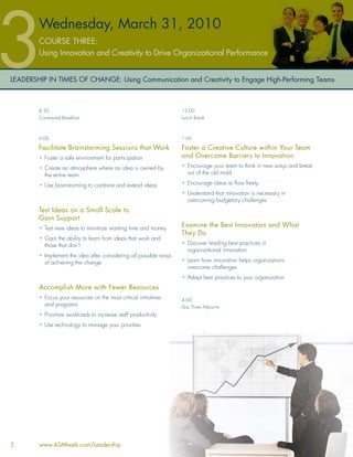 Wednesday, March 31, 2010
        COURSE THREE:
        Using Innovation and Creativity to Drive Organizational Performance


LEADERSHIP IN TIMES OF CHANGE: Using Communication and Creativity to Engage High-Performing Teams



        8:30                                                       12:00
        Continental Breakfast                                      Lunch Break



        9:00                                                       1:00

        Facilitate Brainstorming Sessions that Work                Foster a Creative Culture within Your Team
        • Foster a safe environment for participation              and Overcome Barriers to Innovation
        • Create an atmosphere where an idea is owned by           • Encourage your team to think in new ways and break
          the entire team                                            out of the old mold

        • Use brainstorming to combine and extend ideas            • Encourage ideas to ﬂow freely
                                                                   • Understand that innovation is necessary in
                                                                     overcoming budgetary challenges
        Test Ideas on a Small Scale to
        Gain Support
        • Test new ideas to minimize wasting time and money
                                                                   Examine the Best Innovators and What
                                                                   They Do
        • Gain the ability to learn from ideas that work and
          those that don’t                                         • Discover leading best practices in
                                                                     organizational innovation
        • Implement the idea after considering all possible ways
          of achieving the change                                  • Learn how innovation helps organizations
                                                                     overcome challenges
                                                                   • Adapt best practices to your organization
        Accomplish More with Fewer Resources
        • Focus your resources on the most critical initiatives    4:00
          and programs                                             Day Three Adjourns
        • Prioritize workloads to increase staff productivity
        • Use technology to manage your priorities




5       www.ASMIweb.com/Leadership
 