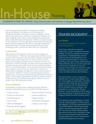 In-House                                                                      Training
LEADERSHIP IN TIMES OF CHANGE: Using Communication and Creativity to Engage High-Performing Teams



    One of the more popular vehicles for accessing the Institute’s
    educational offerings is the delivery of on-site trainings and
    management facilitations. Bringing a training or facilitation in-house
    gives you the opportunity to customize a program that addresses your
                                                                                  TRAINER BIOGRAPHY
    exact challenges and provides a more personal learning experience,
    while virtually eliminating travel expenses. Whether you require training
                                                                                  Jean Nitchals
    for your department or for an organization-wide initiative, the advanced
    learning methods employed by the American Strategic Management                Sr. Leadership Development Consultant
    Institute will create an intimate training atmosphere that maximizes          Monarch Leadership
    knowledge transfer to enhance the talent within your organization.
                                                                                  Jean brings to Monarch an extensive
    Customization                                                                 background in project management and team
    We realize that not all obstacles can be overcome by applying an              building. Through her experiences at various
    “off-the-shelf solution”. While many training providers will offer you some   organizations, including Best Buy, she has
    variation of their standard training, the American Strategic Management       partnered with and developed teams from
    Institute’s subject matter experts will work with you and your team to        a Strengths Based foundation to execute on
    examine your programs and determine your exact areas of need. The             technology and project change implementations.
    identiﬁcation of real life examples will create a learning atmosphere that    While at Best Buy, she was an active participant
    resonates with participants while at the same time providing immediate        in the Women’s Leadership Forum and a
    return on your training investment. Using interactive exercises that employ   developer of their Omega an initiative to create
    actual projects or scenarios from your organization, instructors can
                                                                                  leadership opportunities and experiences for
    address speciﬁc challenges and align the curriculum of each session to
                                                                                  women internally and externally to Best Buy.
    your objectives. While the majority of on-site trainings are focused on
    smaller groups, the American Strategic Management Institute also has the
    ability to accommodate organizational-wide training initiatives. Utilizing    She also founded a women’s organization,
    multiple instructors, The Institute has the capacity to deliver courses to    Network Buzz, to bring women leaders in the
    groups of up to 300 participants per day.                                     Twin Cities together to create better connections
                                                                                  and expand their leadership and networking
    Areas of Expertise                                                            abilities. From her work with Network Buzz,
    On-site delivery of single courses, certiﬁcation programs and entire          she has facilitated various workshops, and
    packages of specialized courses are available in the following areas:         presentations around Strengths, Personal
                                                                                  Branding , Career Development and has been a
    • Strategic Planning                    • Performance-Based Contracting       recurring participant in panel discussions for the
    • Performance Measurement               • Performance Reporting               College of Liberal Arts at the University of MN.
    • Project Management                    • Program Evaluation
    • Lean Six Sigma                        • Administrative Management           In her spare time Jean participates in a variety
                                                                                  of sports including duathlons, triathlons, tennis
    • Workforce Management                  • Leadership and Change               and volleyball. In 2009 she represented the USA
    • Performance-Based Budgeting                                                 in the 2009 Duathlon World Championships
                                                                                  in Rimin, Italy. She also participates in local
    For more information about in-house training options available to             5K9 races with her Golden Retriever, Bailey.
    you, please contact Blake Zach at 202-739-9548 or email him at                Jean enjoys training various individuals to meet
    Blake.Zach@ASMIweb.com.                                                       their own personal goals through ﬁtness and
                                                                                  associates these wins to wins in personal and
                                                                                  professional development and success.
6           www.ASMIweb.com/Leadership
 