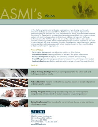 ASMI’s                  Vision


    In this challenging economic landscape, organizations must develop and execute
    innovative strategies to survive and thrive. Performance and process improvement
    methodologies give managers the tools they need to run leaner, more efﬁcient businesses.
    The mission of the American Strategic Management Institute (ASMI) is to connect business
    leaders with best-in-class practices and training to address management challenges
    and improve results. ASMI has grown into one of the nation’s most innovative training
    providers, combining market research and industry insight to deliver experiences and tools
    to inspire leaders and grow businesses. Through virtual sessions, national summits, training
    programs and consulting services, ASMI brings together leaders to share insights, ideas
    and actions to transform organizations.

    Areas of Focus:
      Performance Management: Using business analytics to drive strategy
      Process Improvement: Leaning processes for efﬁciency and quality improvement
      Financial Management: Budgeting and forecasting for better decision-making
      Project Management: Managing projects to deliver results on time, within scope and in budget
      Leadership Development: Building leadership skills to manage in times of change and conﬂict

    Services:


    Virtual Training Brieﬁngs 90-minute training sessions for the latest tools and
    techniques to deliver results.



    National Summits National events allowing business leaders to share best practices
    and strategies for success.



    Training Programs Methodology-based training modules in management
    competencies, offered publicly or custom-designed for your organization



    Consulting Services Field experts who can bring bold change to your workforce,
    planning processes.




    ASMI Corporate Headquarters
    805 15th Street, NW, 3rd Floor
    Washington, DC 20005
    Ph: 877-992-9522 Fax: 866-234-0680
    www.ASMIweb.com
 