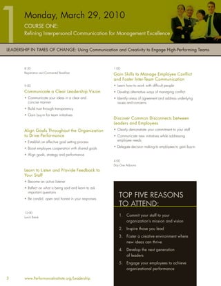 Monday, March 29, 2010
        COURSE ONE:
        Reﬁning Interpersonal Communication for Management Excellence


LEADERSHIP IN TIMES OF CHANGE: Using Communication and Creativity to Engage High-Performing Teams



        8:30                                              1:00
        Registration and Continental Breakfast
                                                          Gain Skills to Manage Employee Conflict
                                                          and Foster Inter-Team Communication
        9:00                                              • Learn how to work with difﬁcult people
        Communicate a Clear Leadership Vision             • Develop alternative ways of managing conﬂict
        • Communicate your ideas in a clear and           • Identify areas of agreement and address underlying
          concise manner                                    issues and concerns
        • Build trust through transparency
        • Gain buy-in for team initiatives
                                                          Discover Common Disconnects between
                                                          Leaders and Employees
        Align Goals Throughout the Organization           • Clearly demonstrate your commitment to your staff
        to Drive Performance                              • Communicate new initiatives while addressing
        • Establish an effective goal setting process       employee needs

        • Boost employee cooperation with shared goals    • Delegate decision making to employees to gain buy-in

        • Align goals, strategy and performance
                                                          4:00
                                                          Day One Adjourns
        Learn to Listen and Provide Feedback to
        Your Staff
        • Become an active listener
        • Reﬂect on what is being said and learn to ask
          important questions
        • Be candid, open and honest in your responses
                                                             TOP FIVE REASONS
                                                             TO ATTEND:
        12:00
        Lunch Break
                                                             1.    Commit your staff to your
                                                                   organization’s mission and vision
                                                             2.    Inspire those you lead
                                                             3.    Foster a creative environment where
                                                                   new ideas can thrive
                                                             4.    Develop the next generation
                                                                   of leaders
                                                             5.    Engage your employees to achieve
                                                                   organizational performance

3       www.PerformanceInstitute.org/Leadership
 