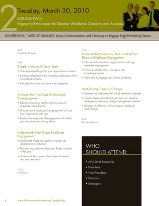 Tuesday, March 30, 2010
        COURSE TWO:
        Engaging Employees for Greater Workforce Capacity and Success


LEADERSHIP IN TIMES OF CHANGE: Using Communication and Creativity to Engage High-Performing Teams



        8:30                                                     1:00
        Continental Breakfast
                                                                 Examine Best Practices, Tools and Action
                                                                 Plans in Employee Engagement
        9:00                                                     • Discover what works for organizations with high
                                                                   employee engagement
        Create a Vision for Your Team
        • Gain employee buy-in for your organization’s mission   • Enhance collaboration, innovation and
                                                                   knowledge transfer
        • Increase collaboration by enabling employees to form
          more effective teams                                   • Gain tools to engage your current workforce

        • Articulate the vision and drive it to completion

                                                                 Lead During Times of Change
                                                                 • Evaluate risk and assess the critical elements of change
        Discover the True Cost of Employee
        Disengagement                                            • Create clearly deﬁned end outcomes and develop
                                                                   strategies to meet your change management initiative
        • Reduce turnover by identifying the causes of
          employee dissatisfaction                               • Develop an effective communications strategy to
                                                                   lead change
        • Discover what employee disengagement will cost
          your organization per year
        • Realize that employee disengagement will inhibit       4:00
          your recruitment and hiring efforts                    Day Two Adjourns




        Understand what Drives Employee
        Engagement
        • Understand employee goals to increase job
          satisfaction and retention
        • Discover why initiatives have and haven’t worked
                                                                     WHO
          in the past
                                                                     SHOULD ATTEND:
        • Understand the causes of employee motivation
          and procrastination
                                                                     • All C-Level Executives
                                                                     • Presidents
        12:00
        Lunch Break                                                  • Vice Presidents
                                                                     • Directors
                                                                     • Managers




4       www.PerformanceInstitute.org/Leadership
 