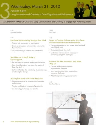 Wednesday, March 31, 2010
        COURSE THREE:
        Using Innovation and Creativity to Drive Organizational Performance


LEADERSHIP IN TIMES OF CHANGE: Using Communication and Creativity to Engage High-Performing Teams



        8:30                                                       12:00
        Continental Breakfast                                      Lunch Break



        9:00                                                       1:00

        Facilitate Brainstorming Sessions that Work                Foster a Creative Culture within Your Team
        • Foster a safe environment for participation              and Overcome Barriers to Innovation
        • Create an atmosphere where an idea is owned by           • Encourage your team to think in new ways and break
          the entire team                                            out of the old mold

        • Use brainstorming to combine and extend ideas            • Encourage ideas to ﬂow freely
                                                                   • Understand that innovation is necessary in
                                                                     overcoming budgetary challenges
        Test Ideas on a Small Scale to
        Gain Support
        • Test new ideas to minimize wasting time and money
                                                                   Examine the Best Innovators and What
                                                                   They Do
        • Gain the ability to learn from ideas that work and
          those that don’t                                         • Discover leading best practices in
                                                                     organizational innovation
        • Implement the idea after considering all possible ways
          of achieving the change                                  • Learn how innovation helps organizations
                                                                     overcome challenges
                                                                   • Adapt best practices to your organization
        Accomplish More with Fewer Resources
        • Focus your resources on the most critical initiatives    4:00
          and programs                                             Day Three Adjourns
        • Prioritize workloads to increase staff productivity
        • Use technology to manage your priorities




5       www.PerformanceInstitute.org/Leadership
 