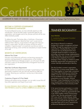 Certiﬁcation
LEADERSHIP IN TIMES OF CHANGE: Using Communication and Creativity to Engage High-Performing Teams



    BECOME A CERTIFIED GOVERNMENT
    PERFORMANCE MANAGER
    To ensure professional success, you must continually expand your skills      TRAINER BIOGRAPHY
    and education. The bar has been raised in government agencies and
    organizations, and managers want to hire, promote and work with the most
    skilled individuals possible.                                                Jean Nitchals
                                                                                 Sr. Leadership Development Consultant
    To address this need, The Institute offers a Certiﬁcate in Government
                                                                                 Monarch Leadership
    Performance Management. Attend the three “core” courses and an
    additional three “elective” courses based on the topics that meet your
                                                                                 Jean brings to Monarch an extensive
    agency’s unique needs. The skills you acquire will then be used to
    complete a “capstone project” on a particular issue that you and our         background in project management and team
    department are facing, which will then be evaluated by an expert member      building. Through her experiences at various
    of our staff.                                                                organizations, including Best Buy, she has
                                                                                 partnered with and developed teams from
    BENEFITS OF CERTIFICATION                                                    a Strengths Based foundation to execute on
                                                                                 technology and project change implementations.
    Advance Your Career                                                          While at Best Buy, she was an active participant
    Education and professional certiﬁcation are becoming necessary for           in the Women’s Leadership Forum and a
    promotion and requirements for coveted positions. In the Certiﬁed            developer of their Omega an initiative to create
    Government Performance Manager program, you will acquire the skills          leadership opportunities and experiences for
    and tools to make you the lead performance management resource for
                                                                                 women internally and externally to Best Buy.
    your organization.

    Meet New Certiﬁcation Requirements                                           She also founded a women’s organization,
    To hold a position as a performance manager in government you must           Network Buzz, to bring women leaders in the
    demonstrate compliance with new skills sets required by OMB and              Twin Cities together to create better connections
    Congress. Receiving your certiﬁcate is one key way to demonstrate            and expand their leadership and networking
    your skills.                                                                 abilities. From her work with Network Buzz,
                                                                                 she has facilitated various workshops, and
    Customize a Program to Fit Your Needs                                        presentations around Strengths, Personal
    Working with Institute training managers, you can select courses that will   Branding , Career Development and has been a
    have direct application and impact to your work.                             recurring participant in panel discussions for the
                                                                                 College of Liberal Arts at the University of MN.
    For more information about certiﬁcation, please contact Melvin Hall at
    202-739-9630 or email him at Melvin.Hall@PerformanceInstitute.org            In her spare time Jean participates in a variety
                                                                                 of sports including duathlons, triathlons, tennis
                                                                                 and volleyball. In 2009 she represented the USA
                                                                                 in the 2009 Duathlon World Championships
                                                                                 in Rimin, Italy. She also participates in local
                                                                                 5K9 races with her Golden Retriever, Bailey.
                                                                                 Jean enjoys training various individuals to meet
                                                                                 their own personal goals through ﬁtness and
                                                                                 associates these wins to wins in personal and
                                                                                 professional development and success.
6           www.PerformanceInstitute.org/Leadership
 