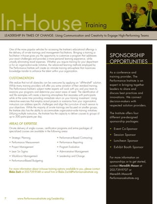 In-House                                                                         Training
LEADERSHIP IN TIMES OF CHANGE: Using Communication and Creativity to Engage High-Performing Teams



    One of the more popular vehicles for accessing the Institute’s educational offerings is
    the delivery of on-site trainings and management facilitations. Bringing a training or
    facilitation in-house gives you the opportunity to customize a program that addresses
    your exact challenges and provides a more personal learning experience, while
                                                                                                     SPONSORSHIP
    virtually eliminating travel expenses. Whether you require training for your department
    or for an organization-wide initiative, the advanced learning methods employed by
                                                                                                     OPPORTUNITIES
    The Performance Institute will create an intimate training atmosphere that maximizes
    knowledge transfer to enhance the talent within your organization.
                                                                                                     As a conference and
                                                                                                     training provider, The
    CUSTOMIZATION
                                                                                                     Performance Institute is an
    We realize that not all obstacles can be overcome by applying an “off-the-shelf” solution.
    While many training providers will offer you some variation of their standard training,          expert in bringing together
    The Performance Institute’s subject matter experts will work with you and your team to           leaders to share and
    examine your programs and determine your exact areas of need. The identiﬁcation of               discuss best practices and
    real life examples will create a learning atmosphere that resonates with participants
    while at the same time providing immediate return on your training investment. Using             innovations. We connect
    interactive exercises that employ actual projects or scenarios from your organization,           decision-makers with
    instructors can address speciﬁc challenges and align the curriculum of each session to           respected solution providers.
    your objectives. While the majority of on-site trainings are focused on smaller groups,
    the Institute also has the ability to accommodate organization-wide training initiatives.
    Utilizing multiple instructors, the Institute has the capacity to deliver courses to groups of   The Institute offers four
    up to 300 participants per day.                                                                  different pre-designed
                                                                                                     sponsorship packages:
    AREAS OF EXPERTISE
    On-site delivery of single courses, certiﬁcation programs and entire packages of                 • Event Co-Sponsor
    specialized courses are available in the following areas:
                                                                                                     • Session Sponsor
    • Strategic Planning                            • Performance-Based Contracting
                                                                                                     • Luncheon Sponsor
    • Performance Measurement                       • Performance Reporting
    • Project Management                            • Program Evaluation                             • Exhibit Booth Sponsor
    • Lean Six Sigma                                • Administrative Management
    • Workforce Management                          • Leadership and Change
                                                                                                     For more information on
    • Performance-Based Budgeting                                                                    sponsorships or to get started,
                                                                                                     contact Meredith Mason at
    For more information about in-house training options available to you, please contact            202-739-9707 or
    Blake Zach at 202-739-9548 or email him at Blake.Zach@PerformanceInstitute.org.
                                                                                                     Meredith.Mason@
                                                                                                     PerformanceInstitute.org




7           www.PerformanceInstitute.org/Leadership
 