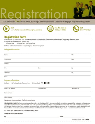 Registration
LEADERSHIP IN TIMES OF CHANGE: Using Communication and Creativity to Engage High-Performing Teams


               Visit                                                                                 Fax this form to                                     Call
               www.PerformanceInstitute.org/Leadership                                               866-234-0680                                         877-992-9521



 Registration Form
   Yes! Register me for the whole week of Leadership in Times of Change: Using Communication and Creativity to Engage High Performing Teams
   Register me for the following course(s) only:
     Course One             Course Two       Course Three
   Please call me. I am interested in a special group discount for my team


 Delegate Information

 Name                                                                                                                                  Title


 Organization                                                                                                                          Dept.


 Address


 City                                                               State                                                              Zip


 Telephone                                                                                                                             Fax


 Email


 Payment Information
   Check           Purchase Order/Training Form            Credit Card



 Credit Card Number                                                 Expiration Date                                                     Veriﬁcation no.


 Name on Card


 Billing Address

 Please make checks payable to: The Performance Institute

 CANCELLATION POLICY: The Performance Institute will provide a full refund less a $399 administration fee for cancellations requested four weeks prior to the event start
 date unless cancellation occurs within two weeks prior to the event start date. If a cancellation is requested less than two weeks prior to the event start date, no refund
 will be issued. Registrants who fail to attend and do not cancel prior to the event will be charged the entire registration fee. All cancellations must be requested through
 the cancellation link found in your attendance conﬁrmation email. Please note that cancellation is not ﬁnal until you receive a cancellation conﬁrmation email.

        I have read and accepted the Cancellation Policy above.

 ACKNOWLEDGED AND AGREED

 By: ______________________________________________________________________________________________ Date: ________________________________________

                                                                                                                                        Priority Code: P761-WEB
 