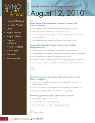 Should
  Attend
• Financial Managers
• Financial Analysts
                         1        Internal Controls and Risk Management Strategies


                                 August 12, 2010
                                 9:00
                                 The Foundation of Internal Controls: Deﬁnitions, Concepts and
                                 Historical Mandates
• CFOs                           •   Evaluate the ﬁve standards for internal controls and deﬁne basic deﬁnitions

                                 •   Identify the essential characteristics of a solid control system
• Budget Analysts
                                 •   Review critical government management standards as they apply to fraud prevention
• Budget Officers                    and internal controls

• Program                        •   Examine the relationship between fraud deterrence and internal controls
  Managers
                                 Create the Foundation for a Strong Control System and Gain
• Project Managers               Management Buy-In
• Risk Analysts                  •   Understand how control activities link to your overall performance efforts

                                 •   Examine the role of management in developing and maintaining effective control systems
• Controllers
                                 •   Establish which control framework is right for your organization
• Administrators
                                 •   Learn to produce a control environment that encourages high-quality control reviews

                                 •   Ensure that your entire team participates with maintaining an effective control process


                                 12:00
                                 Lunch Break


                                 1:00
                                 Identify and Assess the Risks of Internal Control and Determine the
                                 Causes of Weakness
                                 •   Ensure that your team fully understands the organizational objectives in order to
                                     properly identify latent risks

                                 •   Outline what critical questions must be answered in order to assess harmful risks

                                 •   Identify risks and relationships inside and outside the organization


                                 Interactive Application Session: Conduct a Risk Assessment
                                 •   Identify high risk/high vulnerability issues

                                 •   Analyze the likelihood of the risks occurring

                                 •   Determine how the risks should be managed and minimized


                                 4:00
                                 Day 1 Training Adjourns



2      www.PerformanceInstitute.org/InternalControls
 