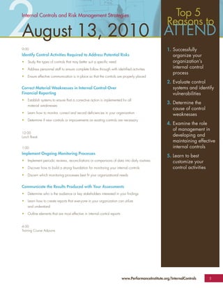 2
Internal Controls and Risk Management Strategies


August 13, 2010
9:00
Identify Control Activities Required to Address Potential Risks
                                                                                                        Top 5
                                                                                                      Reasons to

                                                                                                      1. Successfully
                                                                                                         organize your
•   Study the types of controls that may better suit a speciﬁc need                                      organization’s
•   Address personnel staff to ensure complete follow through with identiﬁed activities                  internal control
                                                                                                         process
•   Ensure effective communication is in place so that the controls are properly placed
                                                                                                      2. Evaluate control
Correct Material Weaknesses in Internal Control-Over                                                     systems and identify
Financial Reporting                                                                                      vulnerabilities
•   Establish systems to ensure that a corrective action is implemented for all
                                                                                                      3. Determine the
    material weaknesses
                                                                                                         cause of control
•   Learn how to monitor, correct and record deﬁciencies in your organization
                                                                                                         weaknesses
•   Determine if new controls or improvements on existing controls are necessary
                                                                                                      4. Examine the role
                                                                                                         of management in
12:00
Lunch Break                                                                                              developing and
                                                                                                         maintaining effective
1:00                                                                                                     internal controls
Implement Ongoing Monitoring Processes
                                                                                                      5. Learn to best
•   Implement periodic reviews, reconciliations or comparisons of data into daily routines               customize your
•   Discover how to build a strong foundation for monitoring your internal controls                      control activities
•   Discern which monitoring processes best ﬁt your organizational needs


Communicate the Results Produced with Your Assessments
•   Determine who is the audience or key stakeholders interested in your ﬁndings

•   Learn how to create reports that everyone in your organization can utilize
    and understand

•   Outline elements that are most effective in internal control reports


4:00
Training Course Adjourns




                                                                           www.PerformanceInstitute.org/InternalControls      3
 