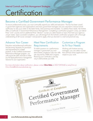Internal Controls and Risk Management Strategies


 Certiﬁcation
 Become a Certiﬁed Government Performance Manager
 To ensure professional success, you must continually expand your skills and education. The bar has been raised
 in government agencies and organizations and many government managers are now required to receive formal
 certiﬁcation to stay up to date on the latest trends, best practices and mandates. To address these needs, the Institute
 offers a Certiﬁcate in Government Performance Management. Completing a certiﬁcation program is easy. Just attend
 three “core” courses and an additional three “elective” courses you select based on topics that meet your agency’s
 unique needs. Upon successful completion, you will emerge from the Institute’s certiﬁcation program with a thorough
 understanding of all course concepts—and poised to apply what you learned in a real and practical way.


 Advance Your Career                         Meet New Certiﬁcation                    Customize a Program
 Education and professional certiﬁcation     Requirements                             to Fit Your Needs
 are becoming necessary for promotion
                                             To hold a position as a performance      Working with Institute training
 and requirements for coveted
                                             manager in government you must           managers, you can select courses
 positions. In the Certiﬁed Government
                                             demonstrate compliance with new skills   that will have direct application and
 Performance Manager program, you
                                             sets required by OMB and Congress.       impact to your work.
 will acquire the skills and tools to make
                                             Receiving your certiﬁcate is one key
 you the lead performance management
                                             way to demonstrate your skills.
 resource for your organization.


 For more information about certiﬁcation, please contact Chris Hicks at 202-739-9548 or email him at
 Chris.Hicks@PerformanceInstitute.org




4        www.PerformanceInstitute.org/InternalControls
 