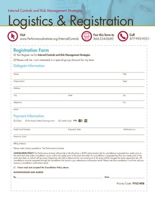 Internal Controls and Risk Management Strategies


Logistics & Registration
            Visit                                                                                    Fax this form to                            Call
            www.PerformanceInstitute.org/InternalControls                                            866-234-0680                                877-992-9521


   Registration Form
      Yes! Register me for Internal Controls and Risk Management Strategies

      Please call me. I am interested in a special group discount for my team

   Delegate Information

   Name                                                                                                                                  Title


   Organization                                                                                                                          Dept.


   Address


   City                                                               State                                                              Zip


   Telephone                                                                                                                             Fax


   Email


   Payment Information
     Check           Purchase Order/Training Form            Credit Card



   Credit Card Number                                                 Expiration Date                                                     Veriﬁcation no.


   Name on Card


   Billing Address

   Please make checks payable to: The Performance Institute

   CANCELLATION POLICY: The Performance Institute will provide a full refund less a $399 administration fee for cancellations requested four weeks prior to
   the event start date unless cancellation occurs within two weeks prior to the event start date. If a cancellation is requested less than two weeks prior to the
   event start date, no refund will be issued. Registrants who fail to attend and do not cancel prior to the event will be charged the entire registration fee. All
   cancellations must be requested through the cancellation link found in your attendance conﬁrmation email. Please note that cancellation is not ﬁnal until you
   receive a cancellation conﬁrmation email.

          I have read and accepted the Cancellation Policy above.

   ACKNOWLEDGED AND AGREED

   By: ______________________________________________________________________________________________ Date: ________________________________________


                                                                                                                                 Priority Code: P762-WEB


                                                                                          www.PerformanceInstitute.org/InternalControls                               7
 