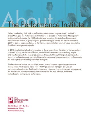 Ab
About
The Performance Institute
Called “the leading think tank in performance measurement for government” on OMB’s
ExpectMore.gov, The Performance Institute has been a leader in Performance Management
training and policy since the 2000 administration transition. As part of the Government
Performance Coalition, a group of good government organizations, the Institute worked in
2000 to deliver recommendations to the then new administration on what would become the
President’s Management Agenda.

In 2010, the Institute is leading Innovations in Government: From Transition to Transformation,
or InnoGOV.org, a collection of forums, research and recommendations to bring insight
and transformation to the federal government. The goal of InnoGOV.org is to centralize the
importance of performance, accountability and transparency in government and to disseminate
the leading best practices to government managers.

The Performance Institute has published several research reports regarding performance
management initiatives and trains over 10,000 government managers per year on
performance-based topics. Dedicated to improving citizen services and taxpayer transparency,
the Institute uses a best-practices foundation to deliver the most effective and tested
methodologies for improving performance.




805 15th Street, NW – 3rd Floor
Washington, DC 20005
PerformanceInstitute.org
 