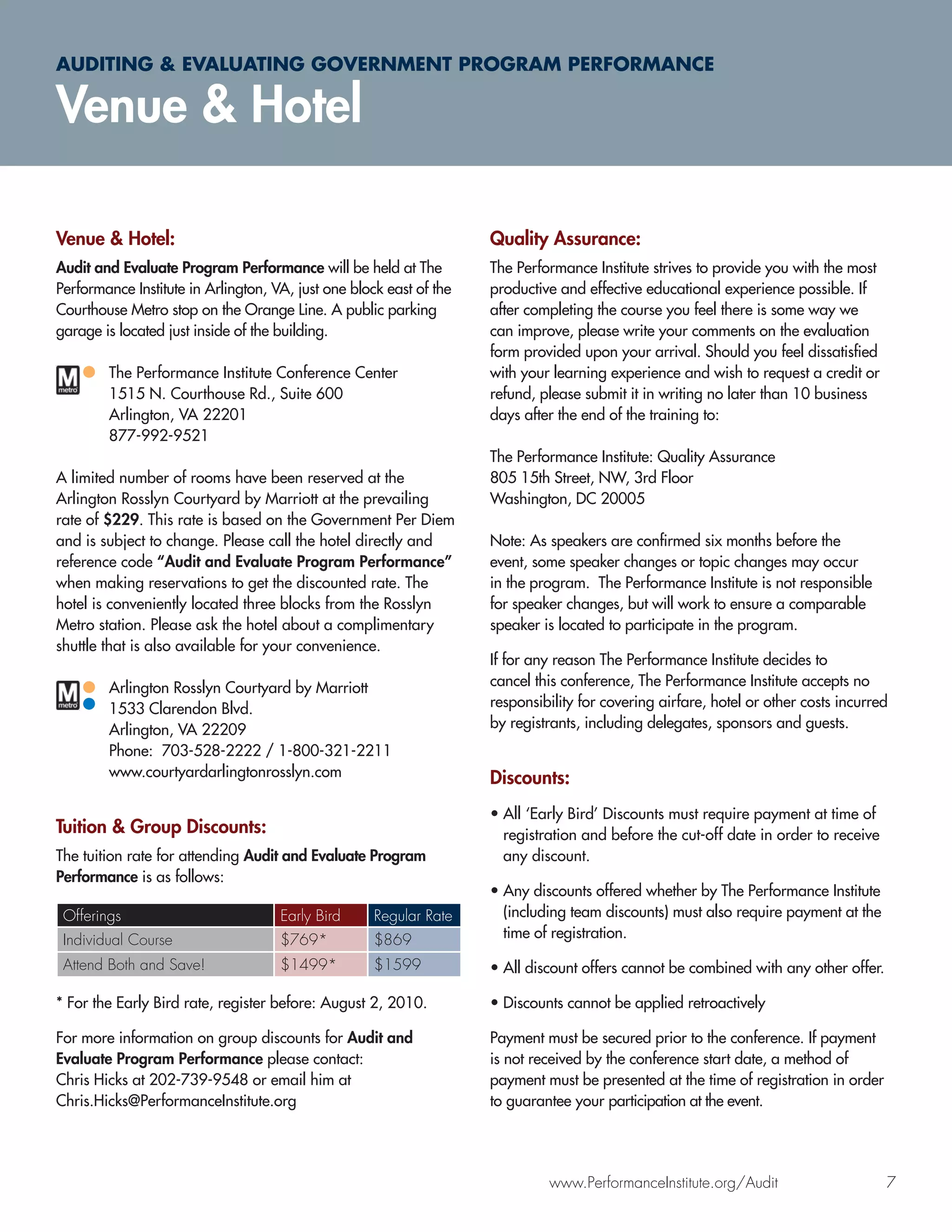 AUDITING & EVALUATING GOVERNMENT PROGRAM PERFORMANCE

Venue & Hotel

Venue & Hotel:                                                       Quality Assurance:
Audit and Evaluate Program Performance will be held at The           The Performance Institute strives to provide you with the most
Performance Institute in Arlington, VA, just one block east of the   productive and effective educational experience possible. If
Courthouse Metro stop on the Orange Line. A public parking           after completing the course you feel there is some way we
garage is located just inside of the building.                       can improve, please write your comments on the evaluation
                                                                     form provided upon your arrival. Should you feel dissatisﬁed
        The Performance Institute Conference Center                  with your learning experience and wish to request a credit or
        1515 N. Courthouse Rd., Suite 600                            refund, please submit it in writing no later than 10 business
        Arlington, VA 22201                                          days after the end of the training to:
        877-992-9521
                                                                     The Performance Institute: Quality Assurance
A limited number of rooms have been reserved at the                  805 15th Street, NW, 3rd Floor
Arlington Rosslyn Courtyard by Marriott at the prevailing            Washington, DC 20005
rate of $229. This rate is based on the Government Per Diem
and is subject to change. Please call the hotel directly and         Note: As speakers are conﬁrmed six months before the
reference code “Audit and Evaluate Program Performance”              event, some speaker changes or topic changes may occur
when making reservations to get the discounted rate. The             in the program. The Performance Institute is not responsible
hotel is conveniently located three blocks from the Rosslyn          for speaker changes, but will work to ensure a comparable
Metro station. Please ask the hotel about a complimentary            speaker is located to participate in the program.
shuttle that is also available for your convenience.
                                                                     If for any reason The Performance Institute decides to
        Arlington Rosslyn Courtyard by Marriott                      cancel this conference, The Performance Institute accepts no
        1533 Clarendon Blvd.                                         responsibility for covering airfare, hotel or other costs incurred
        Arlington, VA 22209                                          by registrants, including delegates, sponsors and guests.
        Phone: 703-528-2222 / 1-800-321-2211
        www.courtyardarlingtonrosslyn.com                            Discounts:
                                                                     • All ‘Early Bird’ Discounts must require payment at time of
Tuition & Group Discounts:                                             registration and before the cut-off date in order to receive
The tuition rate for attending Audit and Evaluate Program              any discount.
Performance is as follows:
                                                                     • Any discounts offered whether by The Performance Institute
 Offerings                           Early Bird      Regular Rate      (including team discounts) must also require payment at the
 Individual Course                   $769*           $869              time of registration.

 Attend Both and Save!               $1499*          $1599           • All discount offers cannot be combined with any other offer.

* For the Early Bird rate, register before: August 2, 2010.          • Discounts cannot be applied retroactively

For more information on group discounts for Audit and                Payment must be secured prior to the conference. If payment
Evaluate Program Performance please contact:                         is not received by the conference start date, a method of
Chris Hicks at 202-739-9548 or email him at                          payment must be presented at the time of registration in order
Chris.Hicks@PerformanceInstitute.org                                 to guarantee your participation at the event.




                                                                              www.PerformanceInstitute.org/Audit                      7
 