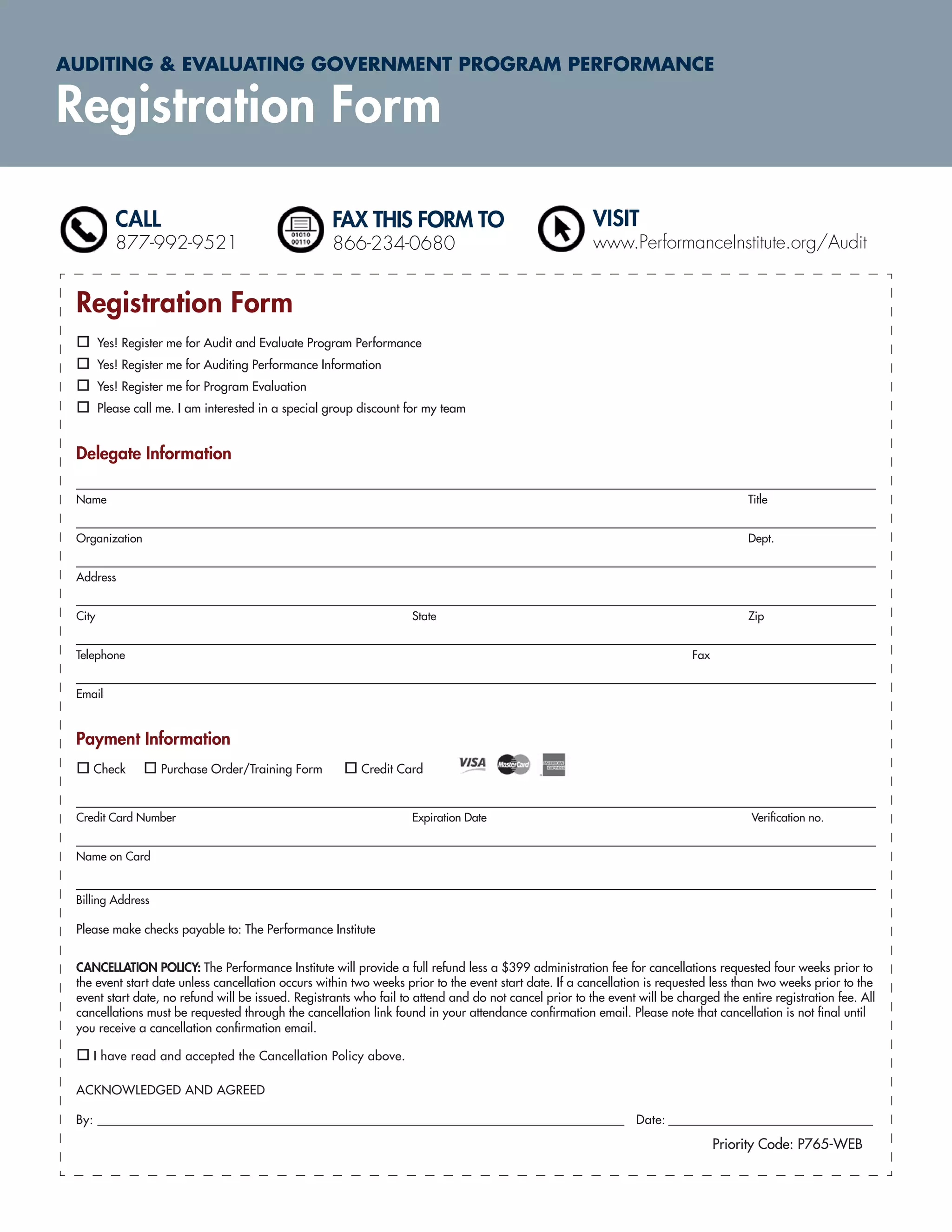 AUDITING & EVALUATING GOVERNMENT PROGRAM PERFORMANCE

Registration Form

           CALL                                      FAX THIS FORM TO                                   VISIT
           877-992-9521                              866-234-0680                                       www.PerformanceInstitute.org/Audit


 Registration Form
        Yes! Register me for Audit and Evaluate Program Performance
        Yes! Register me for Auditing Performance Information
        Yes! Register me for Program Evaluation
        Please call me. I am interested in a special group discount for my team


 Delegate Information

 Name                                                                                                                                  Title


 Organization                                                                                                                          Dept.


 Address


 City                                                               State                                                              Zip


 Telephone                                                                                                                  Fax


 Email



 Payment Information
    Check           Purchase Order/Training Form          Credit Card


 Credit Card Number                                                 Expiration Date                                                     Veriﬁcation no.


 Name on Card


 Billing Address

 Please make checks payable to: The Performance Institute


 CANCELLATION POLICY: The Performance Institute will provide a full refund less a $399 administration fee for cancellations requested four weeks prior to
 the event start date unless cancellation occurs within two weeks prior to the event start date. If a cancellation is requested less than two weeks prior to the
 event start date, no refund will be issued. Registrants who fail to attend and do not cancel prior to the event will be charged the entire registration fee. All
 cancellations must be requested through the cancellation link found in your attendance conﬁrmation email. Please note that cancellation is not ﬁnal until
 you receive a cancellation conﬁrmation email.

    I have read and accepted the Cancellation Policy above.

 ACKNOWLEDGED AND AGREED

 By: ______________________________________________________________________________________________ Date: _______________________________________

                                                                                                                                  Priority Code: P765-WEB
 