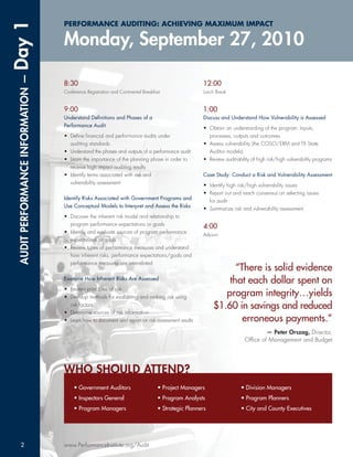 Day 1                              PERFORMANCE AUDITING: ACHIEVING MAXIMUM IMPACT

                                   Monday, September 27, 2010
 AUDIT PERFORMANCE INFORMATION —




                                   8:30                                                              12:00
                                   Conference Registration and Continental Breakfast                 Lunch Break


                                   9:00                                                              1:00
                                   Understand Deﬁnitions and Phases of a                             Discuss and Understand How Vulnerability is Assessed
                                   Performance Audit                                                 • Obtain an understanding of the program: Inputs,
                                   • Deﬁne ﬁnancial and performance audits under                       processes, outputs and outcomes
                                     auditing standards                                              • Assess vulnerability (the COSO/ERM and TX State
                                   • Understand the phases and outputs of a performance audit          Auditor models)
                                   • Learn the importance of the planning phase in order to          • Review audit-ability of high risk/high vulnerability programs
                                     receive high impact auditing results
                                   • Identify terms associated with risk and                         Case Study: Conduct a Risk and Vulnerability Assessment
                                     vulnerability assessment                                        • Identify high risk/high vulnerability issues
                                                                                                     • Report out and reach consensus on selecting issues
                                   Identify Risks Associated with Government Programs and              for audit
                                   Use Conceptual Models to Interpret and Assess the Risks           • Summarize risk and vulnerability assessment
                                   • Discover the inherent risk model and relationship to
                                     program performance expectations or goals                       4:00
                                   • Identify and evaluate sources of program performance            Adjourn
                                     expectations or goals
                                   • Review types of performance measures and understand
                                     how inherent risks, performance expectations/goals and
                                     performance measures are interrelated
                                                                                                               “There is solid evidence
                                   Examine How Inherent Risks Are Assessed
                                                                                                             that each dollar spent on
                                   • Review principles of risk
                                   • Develop methods for evaluating and ranking risk using
                                                                                                            program integrity…yields
                                     risk factors                                                        $1.60 in savings and reduced
                                   • Determine sources of risk information
                                   • Learn how to document and report on risk assessment results                 erroneous payments.”
                                                                                                                                 — Peter Orszag, Director,
                                                                                                                         Ofﬁce of Management and Budget




                                   WHO SHOULD ATTEND?
                                        • Government Auditors                     • Project Managers                   • Division Managers
                                        • Inspectors General                      • Program Analysts                   • Program Planners
                                        • Program Managers                        • Strategic Planners                 • City and County Executives




     2                             www.PerformanceInstitute.org/Audit
 