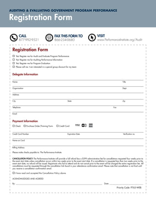 AUDITING & EVALUATING GOVERNMENT PROGRAM PERFORMANCE

Registration Form

           CALL                                      FAX THIS FORM TO                                   VISIT
           877-992-9521                              866-234-0680                                       www.PerformanceInstitute.org/Audit


 Registration Form
        Yes! Register me for Audit and Evaluate Program Performance
        Yes! Register me for Auditing Performance Information
        Yes! Register me for Program Evaluation
        Please call me. I am interested in a special group discount for my team


 Delegate Information

 Name                                                                                                                                  Title


 Organization                                                                                                                          Dept.


 Address


 City                                                               State                                                              Zip


 Telephone                                                                                                                  Fax


 Email



 Payment Information
    Check           Purchase Order/Training Form          Credit Card


 Credit Card Number                                                 Expiration Date                                                     Veriﬁcation no.


 Name on Card


 Billing Address

 Please make checks payable to: The Performance Institute


 CANCELLATION POLICY: The Performance Institute will provide a full refund less a $399 administration fee for cancellations requested four weeks prior to
 the event start date unless cancellation occurs within two weeks prior to the event start date. If a cancellation is requested less than two weeks prior to the
 event start date, no refund will be issued. Registrants who fail to attend and do not cancel prior to the event will be charged the entire registration fee. All
 cancellations must be requested through the cancellation link found in your attendance conﬁrmation email. Please note that cancellation is not ﬁnal until
 you receive a cancellation conﬁrmation email.

    I have read and accepted the Cancellation Policy above.

 ACKNOWLEDGED AND AGREED

 By: ______________________________________________________________________________________________ Date: _______________________________________

                                                                                                                                  Priority Code: P765-WEB
 