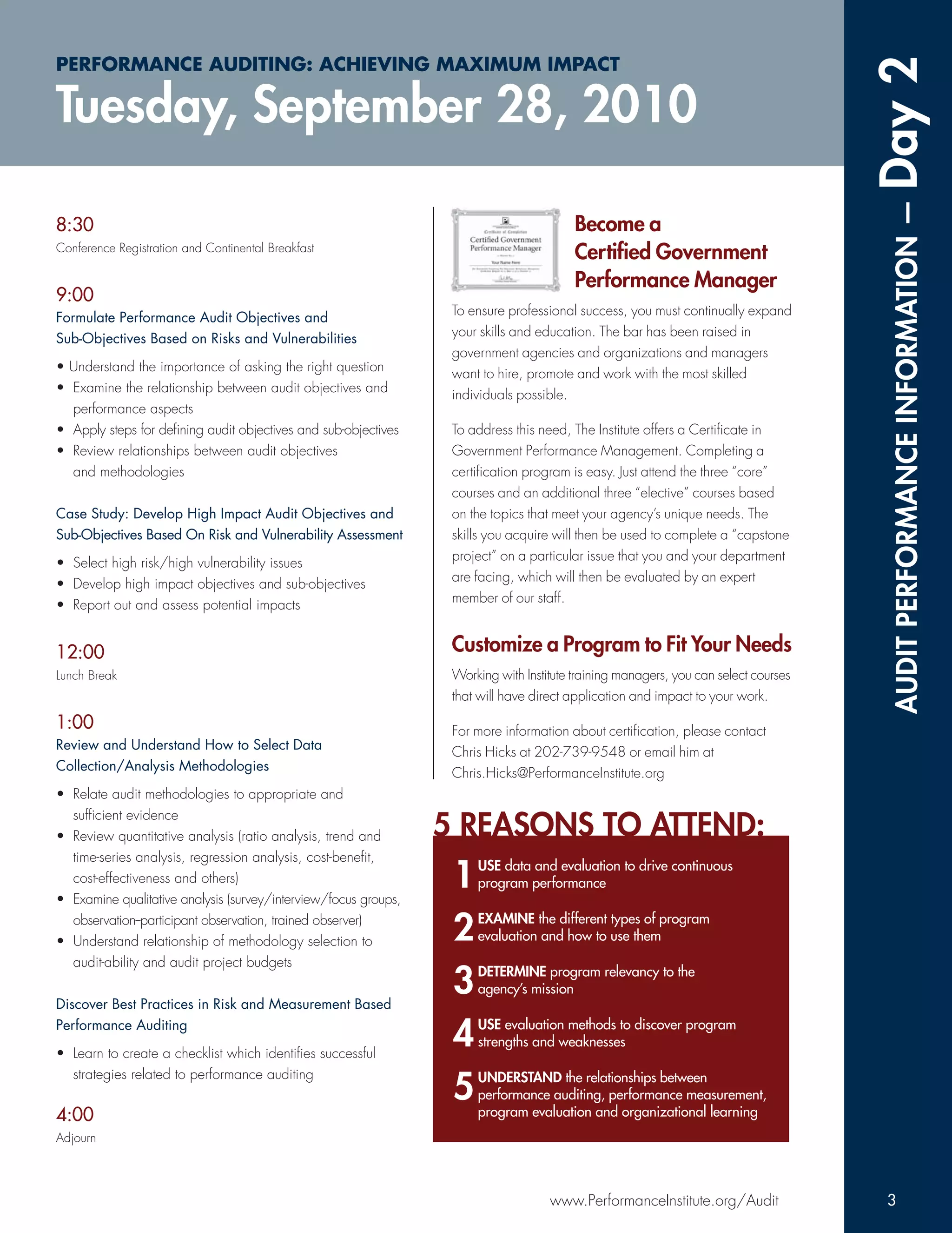 PERFORMANCE AUDITING: ACHIEVING MAXIMUM IMPACT




                                                                                                                                     Day 2
Tuesday, September 28, 2010




                                                                                                                                      AUDIT PERFORMANCE INFORMATION —
8:30                                                                                     Become a
Conference Registration and Continental Breakfast
                                                                                         Certiﬁed Government
                                                                                         Performance Manager
9:00
                                                                  To ensure professional success, you must continually expand
Formulate Performance Audit Objectives and
                                                                  your skills and education. The bar has been raised in
Sub-Objectives Based on Risks and Vulnerabilities
                                                                  government agencies and organizations and managers
• Understand the importance of asking the right question          want to hire, promote and work with the most skilled
• Examine the relationship between audit objectives and           individuals possible.
  performance aspects
• Apply steps for deﬁning audit objectives and sub-objectives     To address this need, The Institute offers a Certiﬁcate in
• Review relationships between audit objectives                   Government Performance Management. Completing a
  and methodologies                                               certiﬁcation program is easy. Just attend the three “core”
                                                                  courses and an additional three “elective” courses based
Case Study: Develop High Impact Audit Objectives and              on the topics that meet your agency’s unique needs. The
Sub-Objectives Based On Risk and Vulnerability Assessment         skills you acquire will then be used to complete a “capstone
                                                                  project” on a particular issue that you and your department
• Select high risk/high vulnerability issues
                                                                  are facing, which will then be evaluated by an expert
• Develop high impact objectives and sub-objectives
                                                                  member of our staff.
• Report out and assess potential impacts


12:00                                                             Customize a Program to Fit Your Needs
Lunch Break                                                       Working with Institute training managers, you can select courses
                                                                  that will have direct application and impact to your work.

1:00                                                              For more information about certiﬁcation, please contact
Review and Understand How to Select Data                          Chris Hicks at 202-739-9548 or email him at
Collection/Analysis Methodologies                                 Chris.Hicks@PerformanceInstitute.org
• Relate audit methodologies to appropriate and
  sufﬁcient evidence
• Review quantitative analysis (ratio analysis, trend and        5 REASONS TO ATTEND:
  time-series analysis, regression analysis, cost-beneﬁt,
  cost-effectiveness and others)
• Examine qualitative analysis (survey/interview/focus groups,
                                                                  1   USE data and evaluation to drive continuous
                                                                      program performance

  observation--participant observation, trained observer)
• Understand relationship of methodology selection to             2   EXAMINE the different types of program
                                                                      evaluation and how to use them
  audit-ability and audit project budgets


Discover Best Practices in Risk and Measurement Based
                                                                  3   DETERMINE program relevancy to the
                                                                      agency’s mission

Performance Auditing

• Learn to create a checklist which identiﬁes successful
                                                                  4   USE evaluation methods to discover program
                                                                      strengths and weaknesses

  strategies related to performance auditing
                                                                  5   UNDERSTAND the relationships between
                                                                      performance auditing, performance measurement,
                                                                      program evaluation and organizational learning
4:00
Adjourn




                                                                                    www.PerformanceInstitute.org/Audit                3
 