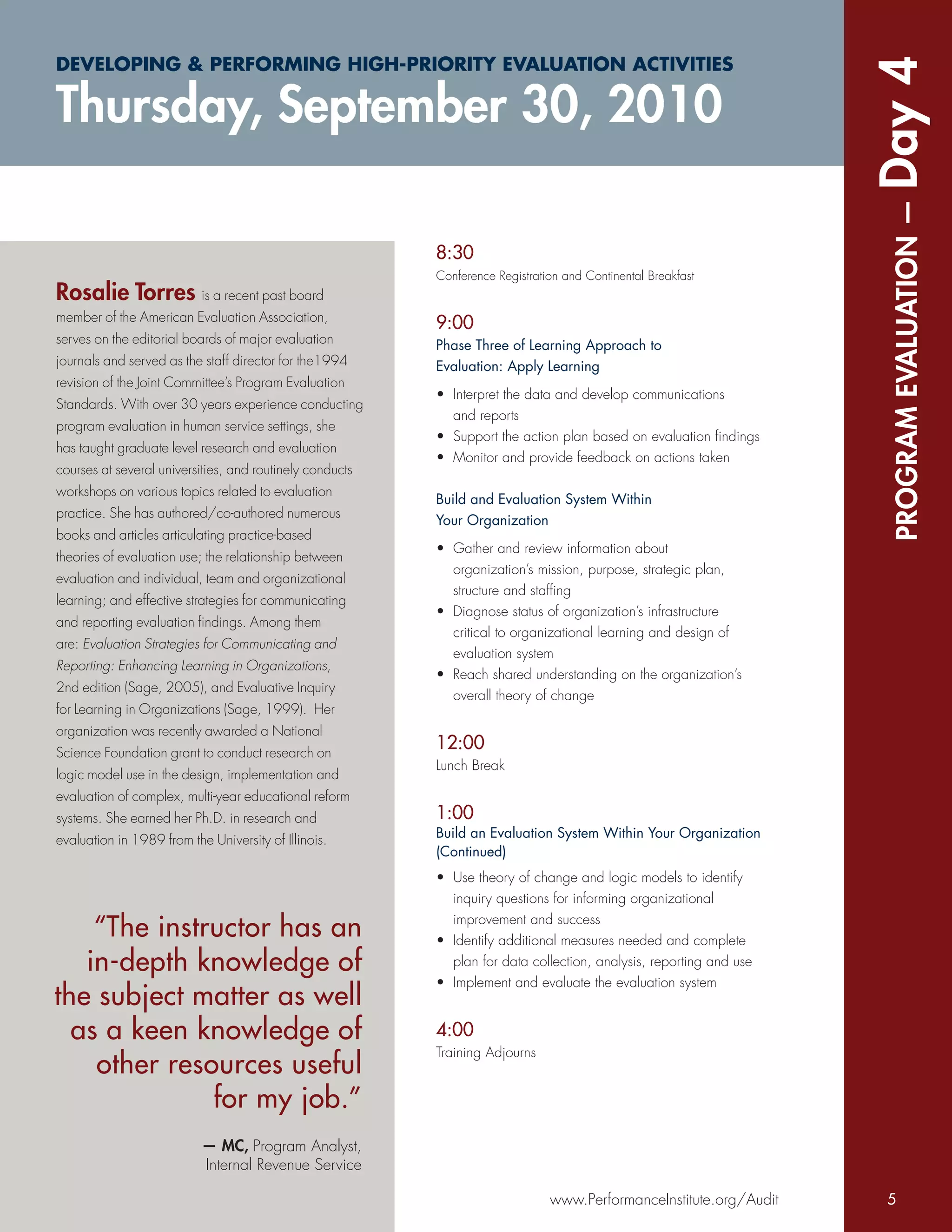 DEVELOPING & PERFORMING HIGH-PRIORITY EVALUATION ACTIVITIES




                                                                                                                    Day 4
Thursday, September 30, 2010




                                                                                                                     PROGRAM EVALUATION —
                                                          8:30
                                                          Conference Registration and Continental Breakfast
Rosalie Torres is a recent past board
member of the American Evaluation Association,
                                                          9:00
serves on the editorial boards of major evaluation        Phase Three of Learning Approach to
journals and served as the staff director for the1994     Evaluation: Apply Learning
revision of the Joint Committee’s Program Evaluation
                                                          • Interpret the data and develop communications
Standards. With over 30 years experience conducting
                                                            and reports
program evaluation in human service settings, she
                                                          • Support the action plan based on evaluation ﬁndings
has taught graduate level research and evaluation
                                                          • Monitor and provide feedback on actions taken
courses at several universities, and routinely conducts
workshops on various topics related to evaluation
                                                          Build and Evaluation System Within
practice. She has authored/co-authored numerous
                                                          Your Organization
books and articles articulating practice-based
                                                          • Gather and review information about
theories of evaluation use; the relationship between
                                                            organization’s mission, purpose, strategic plan,
evaluation and individual, team and organizational
                                                            structure and stafﬁng
learning; and effective strategies for communicating
                                                          • Diagnose status of organization’s infrastructure
and reporting evaluation ﬁndings. Among them
                                                            critical to organizational learning and design of
are: Evaluation Strategies for Communicating and
                                                            evaluation system
Reporting: Enhancing Learning in Organizations,
                                                          • Reach shared understanding on the organization’s
2nd edition (Sage, 2005), and Evaluative Inquiry
                                                            overall theory of change
for Learning in Organizations (Sage, 1999). Her
organization was recently awarded a National
Science Foundation grant to conduct research on
                                                          12:00
                                                          Lunch Break
logic model use in the design, implementation and
evaluation of complex, multi-year educational reform
systems. She earned her Ph.D. in research and             1:00
evaluation in 1989 from the University of Illinois.       Build an Evaluation System Within Your Organization
                                                          (Continued)
                                                          • Use theory of change and logic models to identify
                                                            inquiry questions for informing organizational

    “The instructor has an                                  improvement and success
                                                          • Identify additional measures needed and complete
   in-depth knowledge of                                    plan for data collection, analysis, reporting and use
                                                          • Implement and evaluate the evaluation system
the subject matter as well
  as a keen knowledge of                                  4:00
                                                          Training Adjourns
    other resources useful
              for my job.”
                           — MC, Program Analyst,
                           Internal Revenue Service

                                                                               www.PerformanceInstitute.org/Audit    5
 