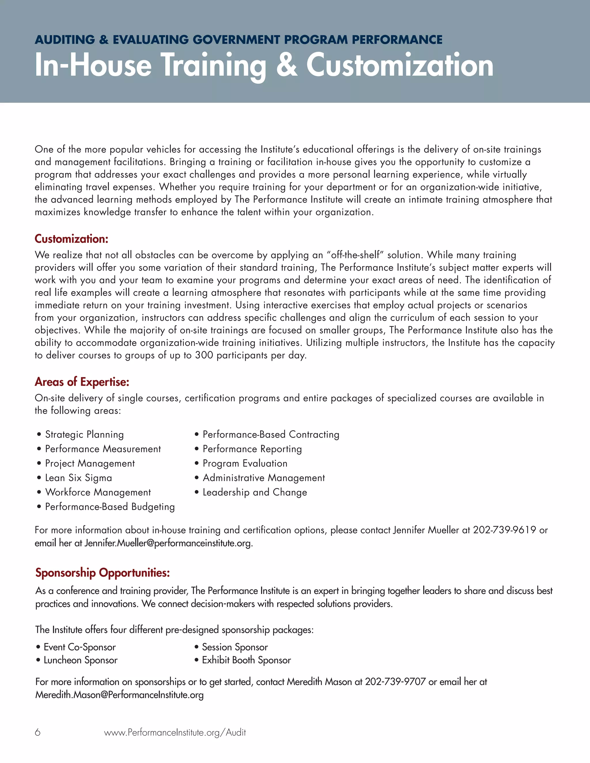 AUDITING & EVALUATING GOVERNMENT PROGRAM PERFORMANCE

In-House Training & Customization

One of the more popular vehicles for accessing the Institute’s educational offerings is the delivery of on-site trainings
and management facilitations. Bringing a training or facilitation in-house gives you the opportunity to customize a
program that addresses your exact challenges and provides a more personal learning experience, while virtually
eliminating travel expenses. Whether you require training for your department or for an organization-wide initiative,
the advanced learning methods employed by The Performance Institute will create an intimate training atmosphere that
maximizes knowledge transfer to enhance the talent within your organization.

Customization:
We realize that not all obstacles can be overcome by applying an “off-the-shelf” solution. While many training
providers will offer you some variation of their standard training, The Performance Institute’s subject matter experts will
work with you and your team to examine your programs and determine your exact areas of need. The identiﬁcation of
real life examples will create a learning atmosphere that resonates with participants while at the same time providing
immediate return on your training investment. Using interactive exercises that employ actual projects or scenarios
from your organization, instructors can address speciﬁc challenges and align the curriculum of each session to your
objectives. While the majority of on-site trainings are focused on smaller groups, The Performance Institute also has the
ability to accommodate organization-wide training initiatives. Utilizing multiple instructors, the Institute has the capacity
to deliver courses to groups of up to 300 participants per day.

Areas of Expertise:
On-site delivery of single courses, certiﬁcation programs and entire packages of specialized courses are available in
the following areas:

•   Strategic Planning                  •   Performance-Based Contracting
•   Performance Measurement             •   Performance Reporting
•   Project Management                  •   Program Evaluation
•   Lean Six Sigma                      •   Administrative Management
•   Workforce Management                •   Leadership and Change
•   Performance-Based Budgeting

For more information about in-house training and certiﬁcation options, please contact Jennifer Mueller at 202-739-9619 or
email her at Jennifer.Mueller@performanceinstitute.org.


Sponsorship Opportunities:
As a conference and training provider, The Performance Institute is an expert in bringing together leaders to share and discuss best
practices and innovations. We connect decision-makers with respected solutions providers.

The Institute offers four different pre-designed sponsorship packages:
• Event Co-Sponsor                      • Session Sponsor
• Luncheon Sponsor                      • Exhibit Booth Sponsor

For more information on sponsorships or to get started, contact Meredith Mason at 202-739-9707 or email her at
Meredith.Mason@PerformanceInstitute.org


6                www.PerformanceInstitute.org/Audit
 