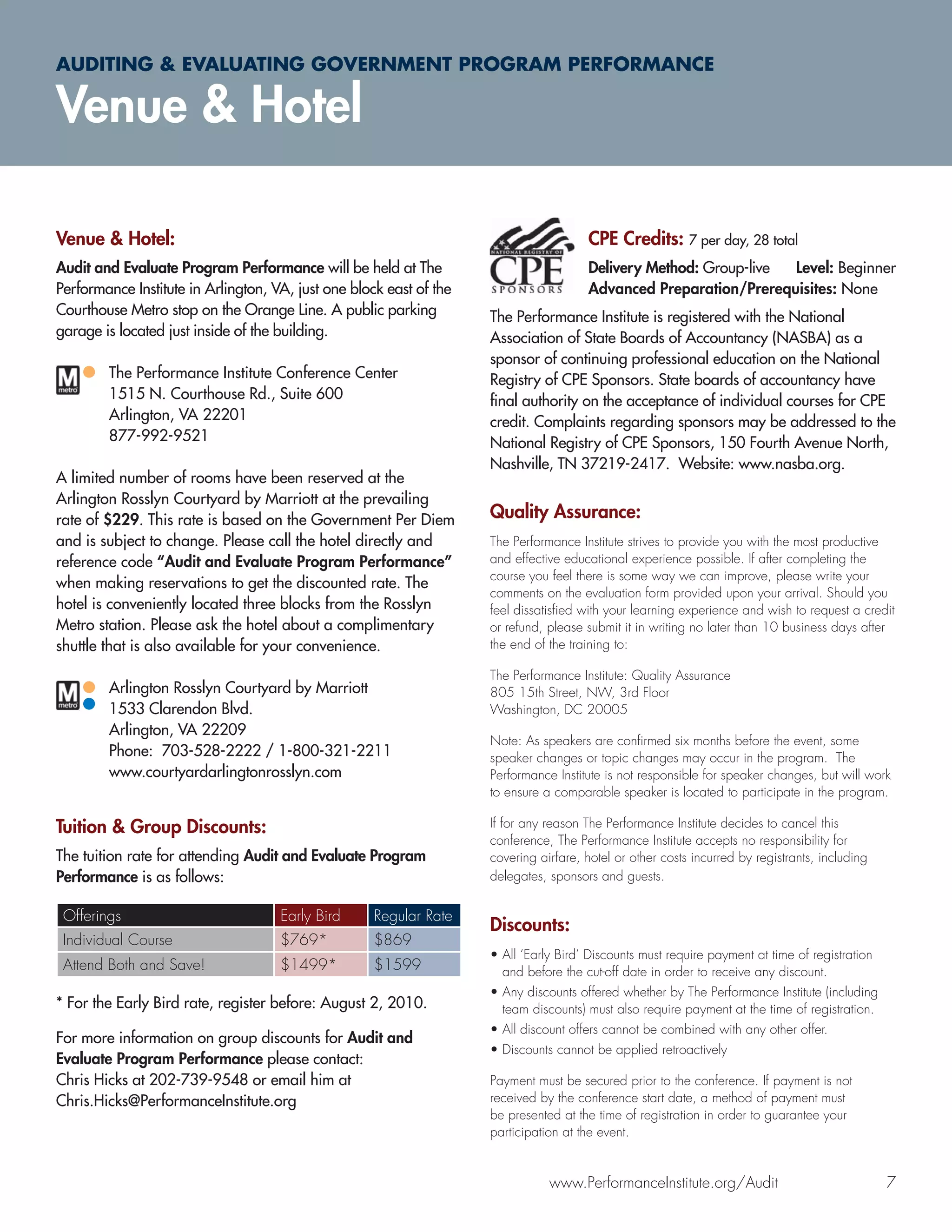 AUDITING & EVALUATING GOVERNMENT PROGRAM PERFORMANCE

Venue & Hotel

Venue & Hotel:                                                                          CPE Credits: 7 per day, 28 total
Audit and Evaluate Program Performance will be held at The                              Delivery Method: Group-live Level: Beginner
Performance Institute in Arlington, VA, just one block east of the                      Advanced Preparation/Prerequisites: None
Courthouse Metro stop on the Orange Line. A public parking           The Performance Institute is registered with the National
garage is located just inside of the building.                       Association of State Boards of Accountancy (NASBA) as a
                                                                     sponsor of continuing professional education on the National
        The Performance Institute Conference Center                  Registry of CPE Sponsors. State boards of accountancy have
        1515 N. Courthouse Rd., Suite 600                            ﬁnal authority on the acceptance of individual courses for CPE
        Arlington, VA 22201                                          credit. Complaints regarding sponsors may be addressed to the
        877-992-9521                                                 National Registry of CPE Sponsors, 150 Fourth Avenue North,
                                                                     Nashville, TN 37219-2417. Website: www.nasba.org.
A limited number of rooms have been reserved at the
Arlington Rosslyn Courtyard by Marriott at the prevailing
rate of $229. This rate is based on the Government Per Diem          Quality Assurance:
and is subject to change. Please call the hotel directly and         The Performance Institute strives to provide you with the most productive
reference code “Audit and Evaluate Program Performance”              and effective educational experience possible. If after completing the
                                                                     course you feel there is some way we can improve, please write your
when making reservations to get the discounted rate. The
                                                                     comments on the evaluation form provided upon your arrival. Should you
hotel is conveniently located three blocks from the Rosslyn          feel dissatisﬁed with your learning experience and wish to request a credit
Metro station. Please ask the hotel about a complimentary            or refund, please submit it in writing no later than 10 business days after
shuttle that is also available for your convenience.                 the end of the training to:

                                                                     The Performance Institute: Quality Assurance
        Arlington Rosslyn Courtyard by Marriott                      805 15th Street, NW, 3rd Floor
        1533 Clarendon Blvd.                                         Washington, DC 20005
        Arlington, VA 22209
                                                                     Note: As speakers are conﬁrmed six months before the event, some
        Phone: 703-528-2222 / 1-800-321-2211                         speaker changes or topic changes may occur in the program. The
        www.courtyardarlingtonrosslyn.com                            Performance Institute is not responsible for speaker changes, but will work
                                                                     to ensure a comparable speaker is located to participate in the program.

Tuition & Group Discounts:                                           If for any reason The Performance Institute decides to cancel this
                                                                     conference, The Performance Institute accepts no responsibility for
The tuition rate for attending Audit and Evaluate Program            covering airfare, hotel or other costs incurred by registrants, including
Performance is as follows:                                           delegates, sponsors and guests.


 Offerings                           Early Bird      Regular Rate
                                                                     Discounts:
 Individual Course                   $769*           $869
                                                                     • All ‘Early Bird’ Discounts must require payment at time of registration
 Attend Both and Save!               $1499*          $1599             and before the cut-off date in order to receive any discount.
                                                                     • Any discounts offered whether by The Performance Institute (including
* For the Early Bird rate, register before: August 2, 2010.            team discounts) must also require payment at the time of registration.
                                                                     • All discount offers cannot be combined with any other offer.
For more information on group discounts for Audit and
                                                                     • Discounts cannot be applied retroactively
Evaluate Program Performance please contact:
Chris Hicks at 202-739-9548 or email him at                          Payment must be secured prior to the conference. If payment is not
Chris.Hicks@PerformanceInstitute.org                                 received by the conference start date, a method of payment must
                                                                     be presented at the time of registration in order to guarantee your
                                                                     participation at the event.


                                                                                www.PerformanceInstitute.org/Audit                               7
 