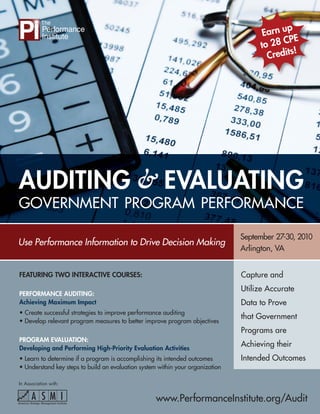 p
                                                                                       Earn u
                                                                                              PE
                                                                                      to 28 C
                                                                                               !
                                                                                        Credits




AUDITING & EVALUATING
GOVERNMENT PROGRAM PERFORMANCE

                                                                                September 27-30, 2010
Use Performance Information to Drive Decision Making
                                                                                Arlington, VA


FEATURING TWO INTERACTIVE COURSES:                                              Capture and
                                                                                Utilize Accurate
PERFORMANCE AUDITING:
Achieving Maximum Impact                                                        Data to Prove
• Create successful strategies to improve performance auditing
                                                                                that Government
• Develop relevant program measures to better improve program objectives
                                                                                Programs are
PROGRAM EVALUATION:
Developing and Performing High-Priority Evaluation Activities
                                                                                Achieving their
• Learn to determine if a program is accomplishing its intended outcomes        Intended Outcomes
• Understand key steps to build an evaluation system within your organization

In Association with:


                                                    www.PerformanceInstitute.org/Audit
 