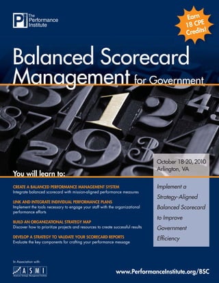 Earn
                                                                                                    E
                                                                                              18 CP
                                                                                                      !
                                                                                              Credits



Balanced Scorecard
Management for Government


                                                                                 October 18-20, 2010
                                                                                 Arlington, VA
You will learn to:
CREATE A BALANCED PERFORMANCE MANAGEMENT SYSTEM                                  Implement a
Integrate balanced scorecard with mission-aligned performance measures
                                                                                 Strategy-Aligned
LINK AND INTEGRATE INDIVIDUAL PERFORMANCE PLANS
Implement the tools necessary to engage your staff with the organizational       Balanced Scorecard
performance efforts
                                                                                 to Improve
BUILD AN ORGANIZATIONAL STRATEGY MAP
Discover how to prioritize projects and resources to create successful results   Government
DEVELOP A STRATEGY TO VALIDATE YOUR SCORECARD REPORTS                            Efﬁciency
Evaluate the key components for crafting your performance message



In Association with:


                                                              www.PerformanceInstitute.org/BSC
 
