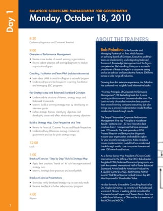 Day 1   BALANCED SCORECARD MANAGEMENT FOR GOVERNMENT

        Monday, October 18, 2010

        8:30
        Conference Registration and Continental Breakfast
                                                                              ABOUT THE TRAINERS:
        9:00                                                                   Bob Paladino             is the Founder and
        Overview of Performance Management                                     Managing Partner of his ﬁrm, which focuses
                                                                               on advising Boards of Directors, Executives and their
        • Review case studies of award winning organizations                   teams on implementing and integrating Balanced
        • Review a best practice self scoring diagnostic to realize            Scorecard, Knowledge Management and Six Sigma
          organizational gaps                                                  competencies. He has a long history as a successful
                                                                               practitioner of these concepts in a corporate setting
        Coaching, Facilitation and Team Work (includes table exercise)         and as an advisor and consultant to Fortune 500 ﬁrms
                                                                               across a wide range of industries.
        • Learn about pitfalls to avoid in rolling out a successful program
        • Understand tips and techniques in coaching, facilitation             Drawing from this extensive experience, Mr. Paladino
          and managing BSC programs                                            has authored two insightful and informative books:


        Key Strategy Map and Balanced Scorecard Concepts                       “Five Key Principles of Corporate Performance
                                                                               Management”, #1 Bestselling book for 3 years
        • Understand the structure of themes, strategy maps and                running on Amazon and barnesandnoble.com. The
          Balanced Scorecards                                                  book not only chronicles innovative best practices
        • Learn to build a winning strategy map by developing an               from award winning company executives, but also
          interview guide                                                      brings you a proven implementation model that has
        • Deﬁne strategic themes, identifying objectives and                   accelerated breakthrough results.
          developing cause and effect relationships among objectives
                                                                               The Sequel “Innovative Corporate Performance
                                                                               Management: Five Key Principles to Accelerate
        Build a Strategy Map, One Perspective at a Time                        Results” contains over 150 new innovative best
        • Review the Financial, Customer, Process and People Perspectives      practices from 11 companies that have amassed
        • Understand key differences among commercial,                         over 170 awards. The book provides a CPM
                                                                               Process Blueprint and best practice diagnostic
          government and not for proﬁt strategy maps
                                                                               to score your organization and establish a plan
                                                                               for your award winning journey. It also reveals a
        12:00                                                                  proven implementation model that has accelerated
        Lunch                                                                  breakthrough results; case companies have earned
                                                                               over 100 awards and honors.

        1:00                                                                   As a former Senior Vice President of Crown Castle
        Breakout Exercise: “Step by Step” Build a Strategy Map                 International in the Ofﬁce of the CEO, Bob directed
                                                                               the global CPM/Balanced Scorecard program to win
        • Apply best practices “hands on” to build an organizational
                                                                               both the coveted international Hall of Fame Balanced
          strategy map
                                                                               Scorecard Award and the American Productivity
        • Learn to leverage best practices and avoid pitfalls                  & Quality Center’s (APQC) Best Practice Partner
                                                                               award. Wall Street Journal ranked Crown Top 20
        Breakout Exercise Presentations                                        Most Improved in Shareholder Value.
        • Share your newly developed strategy map or case study results
                                                                               He also formerly directed the Consulting Practice for
        • Receive feedback to further advance your program
                                                                               Drs. Kaplan & Norton, co inventors of the balanced
                                                                               scorecard. He was a leading global consultant for
        4:00                                                                   PricewaterhouseCoopers and Towers Perrin. Bob has
        Adjourn                                                                a MBA from Wharton, a CPA and he is a member of
                                                                               the AICPA and MSCPA.

  2
 